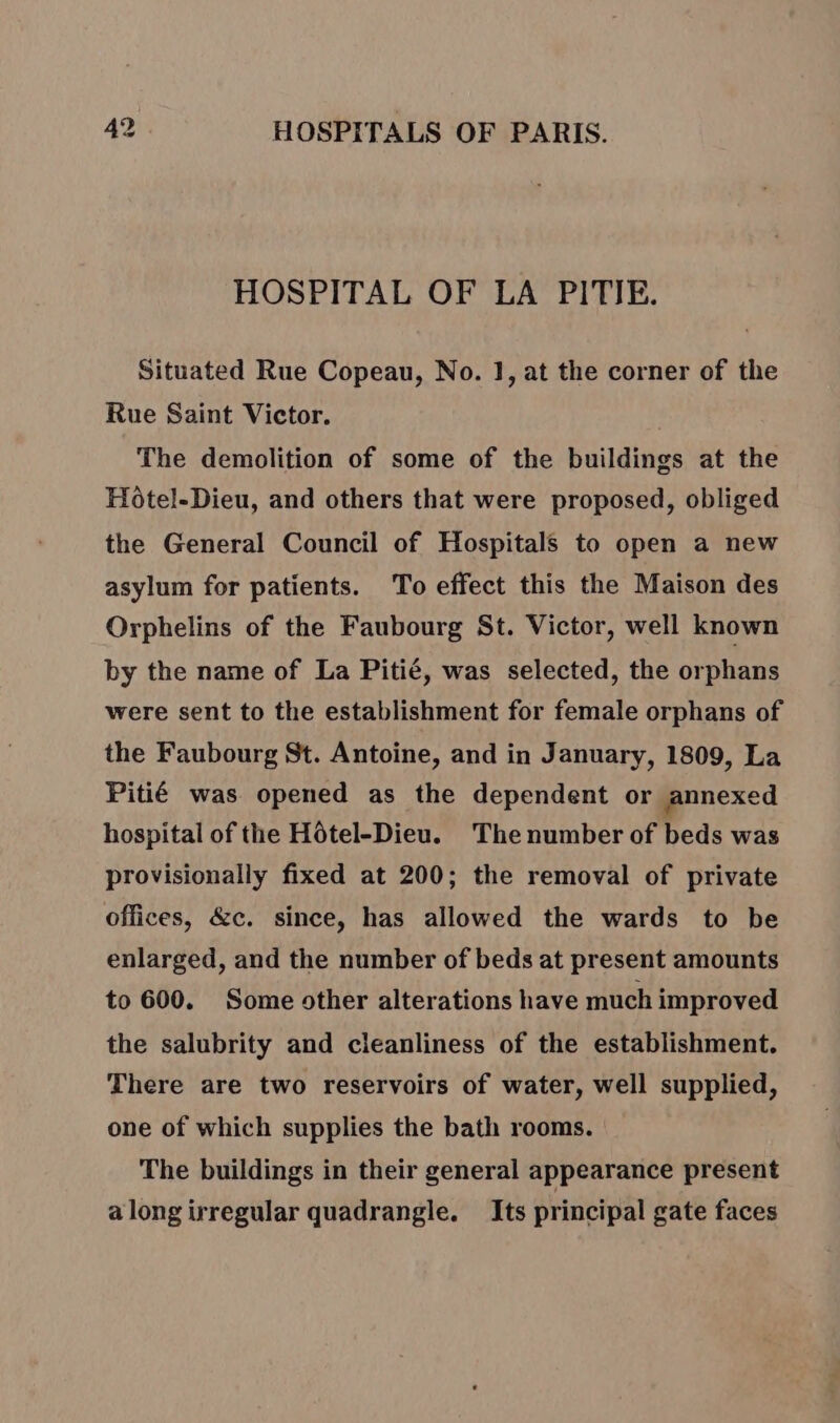 HOSPITAL OF LA PITIE. Situated Rue Copeau, No. 1, at the corner of the Rue Saint Victor. The demolition of some of the buildings at the Hotel-Dieu, and others that were proposed, obliged the General Council of Hospitals to open a new asylum for patients. To effect this the Maison des Orphelins of the Faubourg St. Victor, well known by the name of La Pitié, was selected, the orphans were sent to the establishment for female orphans of the Faubourg St. Antoine, and in January, 1809, La Pitié was opened as the dependent or annexed hospital of the Hôtel-Dieu. The number of beds was provisionally fixed at 200; the removal of private offices, &amp;c. since, has allowed the wards to be enlarged, and the number of beds at present amounts to 600. Some other alterations have much improved the salubrity and cleanliness of the establishment. There are two reservoirs of water, well supplied, one of which supplies the bath rooms. The buildings in their general appearance present a long irregular quadrangle. Its principal gate faces