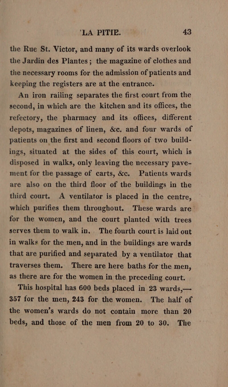 the Rue St. Victor, and many of its wards overlook the Jardin des Plantes ; the magazine of clothes and the necessary rooms for the admission of patients and keeping the registers are at the entrance. An iron railing separates the first court from the second, in which are the kitchen and its oflices, the refectory, the pharmacy and its offices, different depots, magazines of linen, &amp;c. and four wards of patients on the first and second floors of two build- ings, situated at the sides of this court, which is disposed in walks, only leaving the necessary pave- ment for the passage of carts, &amp;c. Patients wards are also on the third floor of the buildings in the third court. A ventilator is placed in the centre, which purifies them throughout, These wards are for the women, and the court planted with trees serves them to walk in, The fourth court is laid out in walks for the men, and in the buildings are wards that are purified and separated by a ventilator that traverses them. There are here baths for the men, as there are for the women in the preceding court. This hospital has 600 beds placed in 23 wards,— 357 for the men, 243 for the women. The half of the women’s wards do not contain more than 20 beds, and those of the men from 20 to 30. The