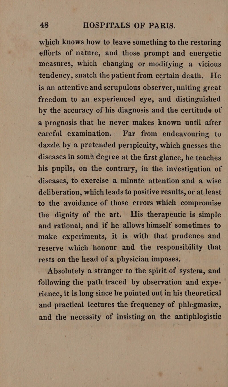 which knows how to leave something to the restoring efforts of nature, and those prompt and energetic measures, which changing or modifying a vicious tendency, snatch the patient from certain death. He is an attentive and scrupulous observer, uniting great freedom to an experienced eye, and distinguished by the accuracy of his diagnosis and the certitude of a prognosis that he never makes known until after careful examination. Far from endeavouring to dazzle by a pretended perspicuity, which guesses the diseases in som’ degree at the first glance, he teaches his pupils, on the contrary, in the investigation of diseases, to exercise a minute attention and a wise deliberation, which leads to positive results, or at least to the avoidance of those errors which compromise the dignity of the art. His therapeutic is simple and rational, and if he allows himself sometimes to make experiments, it is with that prudence and reserve which honour and the responsibility that rests on the head of a physician imposes. Absolutely a stranger to the spirit of system, and following the path traced by observation and expe- rience, it is long since he pointed out in his theoretical and practical lectures the frequency of phlegmasiæ, and the necessity of insisting on the antiphlogistic