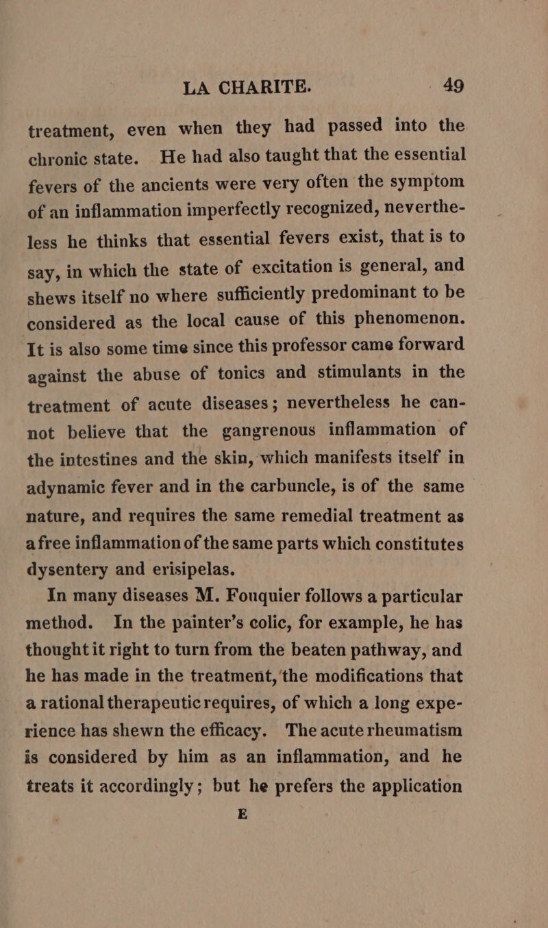 treatment, even when they had passed into the chronic state. He had also taught that the essential fevers of the ancients were very often the symptom of an inflammation imperfectly recognized, neverthe- less he thinks that essential fevers exist, that is to say, in which the state of excitation is general, and shews itself no where sufficiently predominant to be considered as the local cause of this phenomenon. It is also some time since this professor came forward against the abuse of tonics and stimulants in the treatment of acute diseases; nevertheless he can- not believe that the gangrenous inflammation of the intestines and the skin, which manifests itself in adynamic fever and in the carbuncle, is of the same nature, and requires the same remedial treatment as a free inflammation of the same parts which constitutes dysentery and erisipelas. In many diseases M. Fouquier follows a particular method. In the painter’s colic, for example, he has thought it right to turn from the beaten pathway, and he has made in the treatment, ‘the modifications that a rational therapeuticrequires, of which a long expe- rience has shewn the efficacy. The acute rheumatism is considered by him as an inflammation, and he treats it accordingly; but he prefers the application E