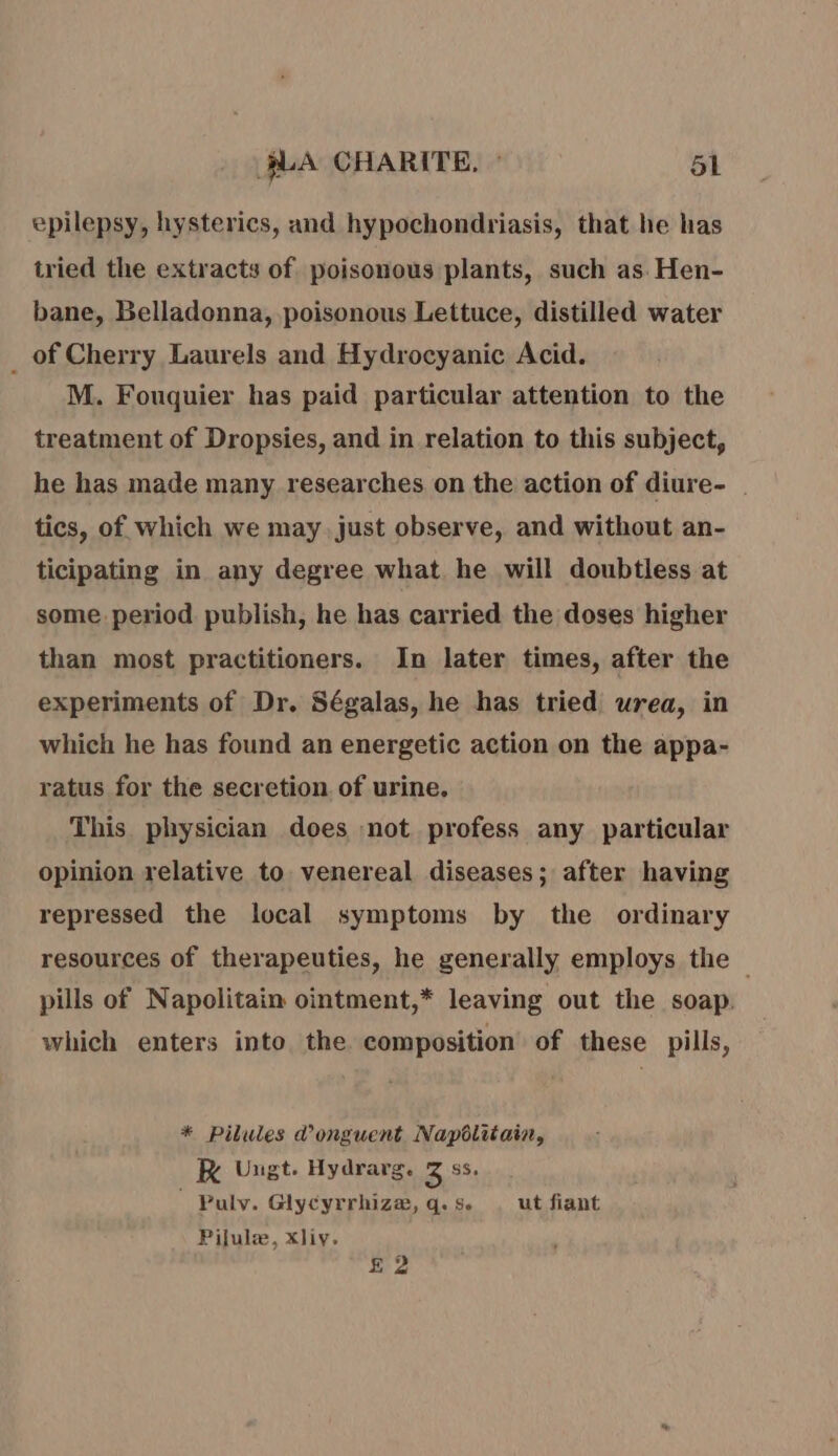 epilepsy, hysterics, and hypochondriasis, that he has tried the extracts of poisonous plants, such as Hen- bane, Belladonna, poisonous Lettuce, distilled water _ of Cherry Laurels and Hydrocyanic Acid. M. Fouquier has paid particular attention to the treatment of Dropsies, and in relation to this subject, he has made many researches on the action of diure- tics, of which we may just observe, and without an- ticipating in any degree what he will doubtless at some period publish, he has carried the doses higher than most practitioners. In later times, after the experiments of Dr. Ségalas, he has tried urea, in which he has found an energetic action on the appa- ratus for the secretion of urine, This physician does not profess any particular opinion relative to venereal diseases; after having repressed the local symptoms by the ordinary resources of therapeuties, he generally employs the pills of Napolitain ointment,* leaving out the soap. which enters into the composition of these pills, * Pilules d’onguent Napôlitain, KR Ungt. Hydrarg. 3 9s. Puly. Glycyrrhize, q. se ut fiant Pilulæ, xliy. £ 2