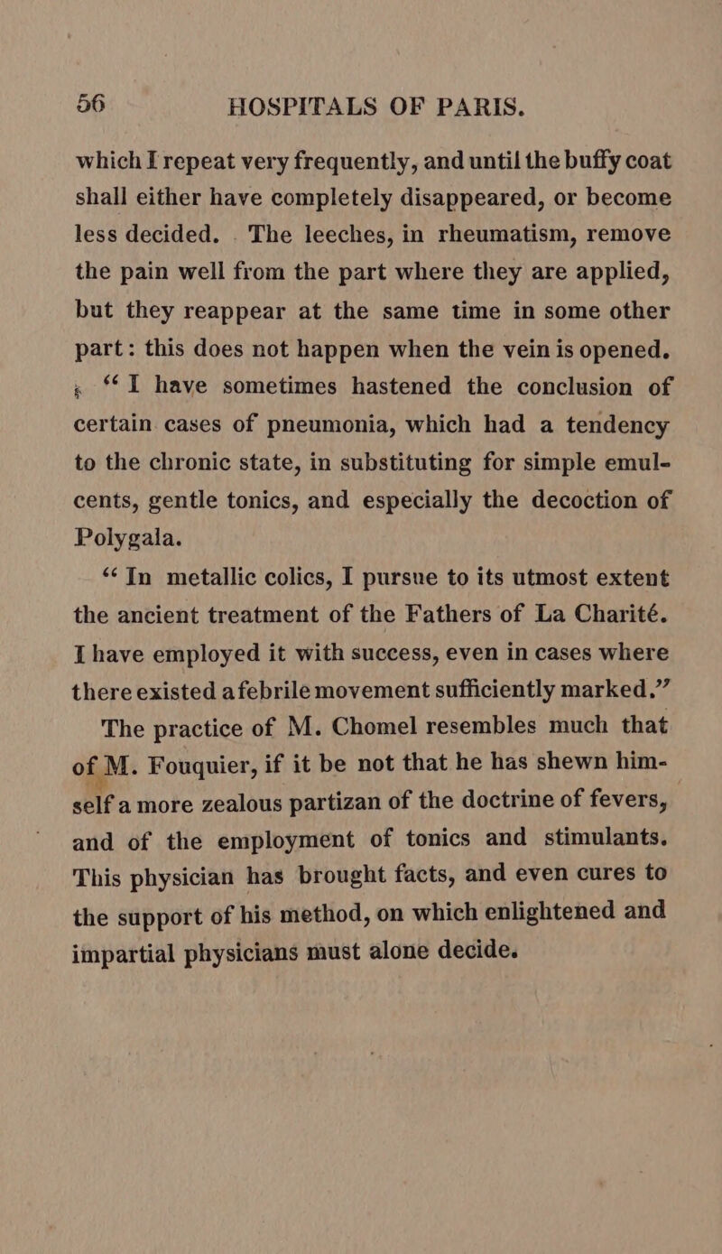 which I repeat very frequently, and until the buffy coat shall either have completely disappeared, or become less decided. . The leeches, in rheumatism, remove the pain well from the part where they are applied, but they reappear at the same time in some other part: this does not happen when the vein is opened. s I have sometimes hastened the conclusion of certain. cases of pneumonia, which had a tendency to the chronic state, in substituting for simple emul- cents, gentle tonics, and especially the decoction of Polygala. “In metallic colics, I pursue to its utmost extent the ancient treatment of the Fathers of La Charité. I have employed it with success, even in cases where there existed afebrile movement sufficiently marked.” The practice of M. Chomel resembles much that of. M. Fouquier, if it be not that he has shewn him- self a more zealous partizan of the doctrine of fevers, and of the employment of tonics and stimulants. This physician has brought facts, and even cures to the support of his method, on which enlightened and impartial physicians must alone decide.