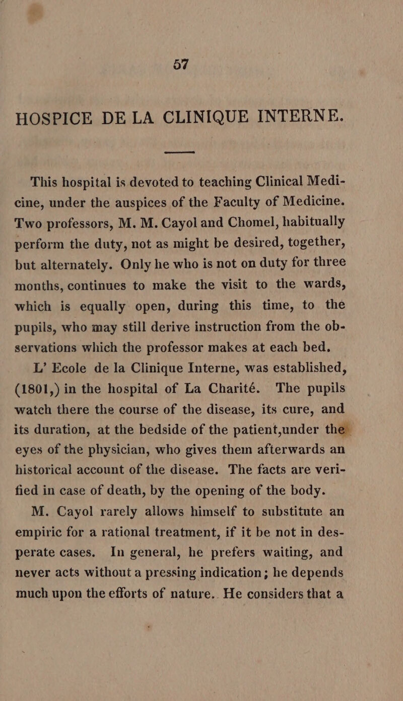 HOSPICE DE LA CLINIQUE INTERNE. ss This hospital is devoted to teaching Clinical Medi- cine, under the auspices of the Faculty of Medicine. Two professors, M. M. Cayol and Chomel, habitually perform the duty, not as might be desired, together, but alternately. Only he who is not on duty for three months, continues to make the visit to the wards, which is equally open, during this time, to the pupils, who may still derive instruction from the ob- servations which the professor makes at each bed. L’ Ecole de la Clinique Interne, was established, (1801,) in the hospital of La Charité. The pupils watch there the course of the disease, its cure, and its duration, at the bedside of the patient,under the eyes of the physician, who gives thein afterwards an historical account of the disease. The facts are veri- fied in case of death, by the opening of the body. M. Cayol rarely allows himself to substitute an empiric for a rational treatment, if it be not in des- perate cases. In general, he prefers waiting, and never acts without a pressing indication; he depends much upon the efforts of nature. He considers that a