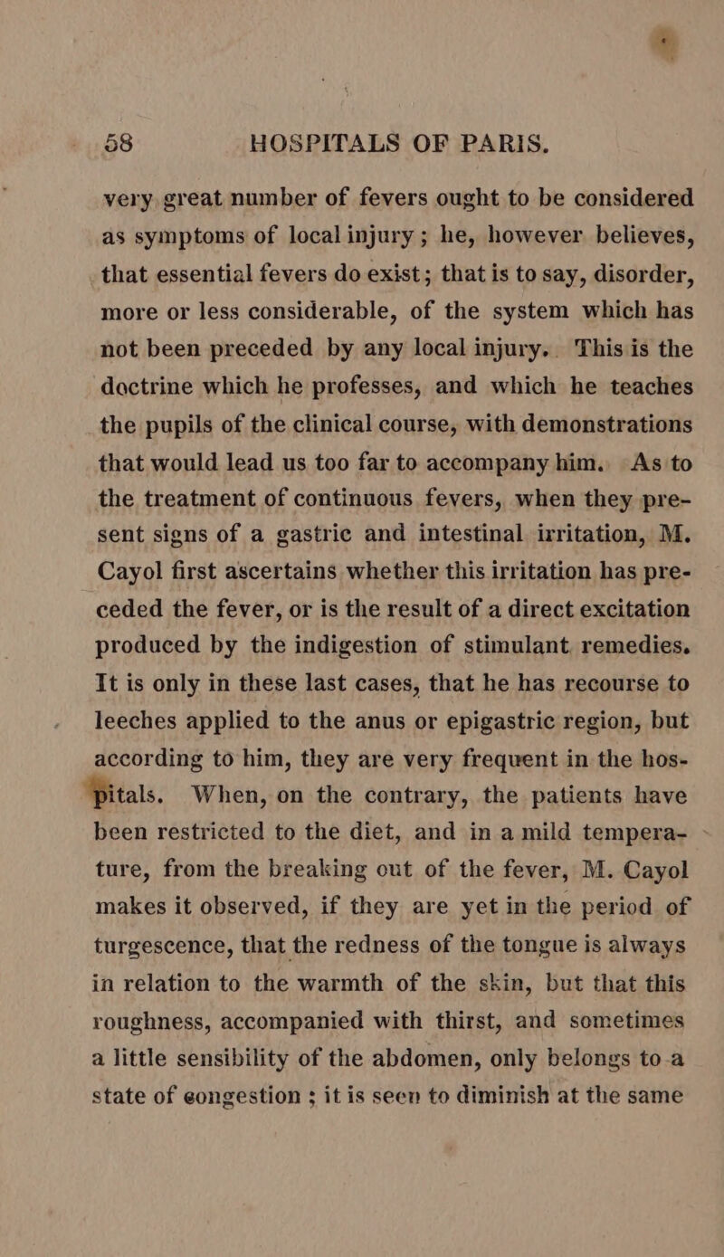gs 58 HOSPITALS OF PARIS. very, great number of fevers ought to be considered as symptoms of local injury ; he, however believes, that essential fevers do exist; that is to say, disorder, more or less considerable, of the system which has not been preceded by any local injury. This is the doctrine which he professes, and which he teaches the pupils of the clinical course, with demonstrations that would lead us too far to accompany him. As to the treatment of continuous fevers, when they pre- sent signs of a gastric and intestinal irritation, M. Cayol first ascertains whether this irritation has pre- ceded the fever, or is the result of a direct excitation produced by the indigestion of stimulant. remedies. It is only in these last cases, that he has recourse to leeches applied to the anus or epigastric region, but according to him, they are very frequent in the hos- ‘Pitals. When, on the contrary, the patients have been restricted to the diet, and in a mild tempera- - ture, from the breaking out of the fever, M. Cayol makes it observed, if they are yet in the period of turgescence, that the redness of the tongue is always in relation to the warmth of the skin, but that this roughness, accompanied with thirst, and sometimes a little sensibility of the abdomen, only belongs to a state of eongestion ; it is seen to diminish at the same