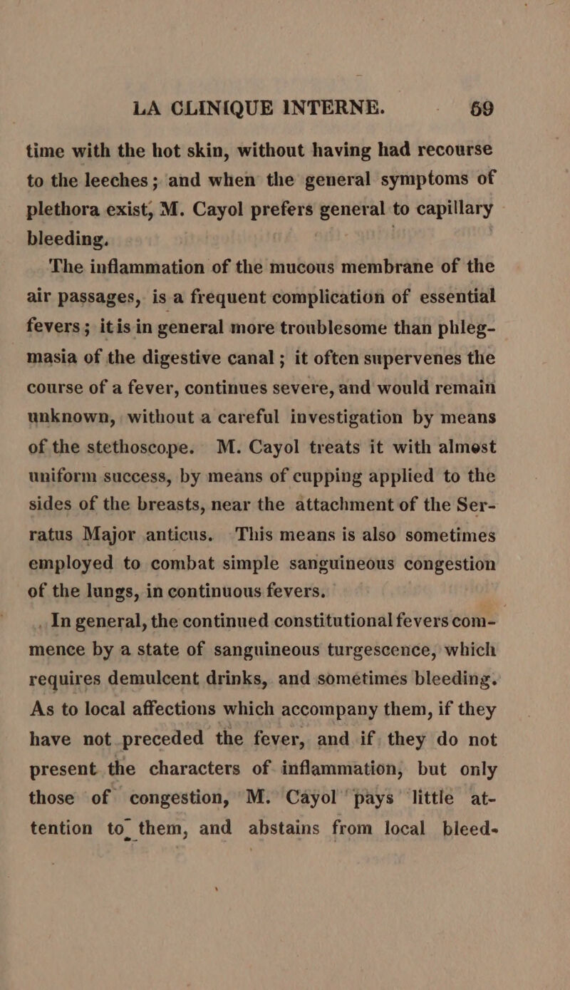 time with the hot skin, without having had recourse to the leeches ; and when the general symptoms of plethora exist, M. Cayol prefers general to capillary bleeding. ; The inflammation of the mucous membrane of the air passages, is a frequent complication of essential fevers; itis in general more troublesome than phleg- masia of the digestive canal ; it often supervenes the course of a fever, continues severe, and would remain unknown, without a careful investigation by means of the stethoscope. M. Cayol treats it with almest uniform success, by means of cupping applied to the sides of the breasts, near the attachment of the Ser- ratus Major anticus. This means is also sometimes employed to combat simple sanguineous congestion of the lungs, in continuous fevers. _ In general, the continued constitutional fevers com- | mence by a state of sanguineous turgescence, which requires demulcent drinks, and sométimes bleeding. As to local affections which accompany them, if they have not preceded the fever, and if. they do not present the characters of inflammation, but only those of congestion, M. Cayol pays little at- tention to them, and abstains from local bleed-