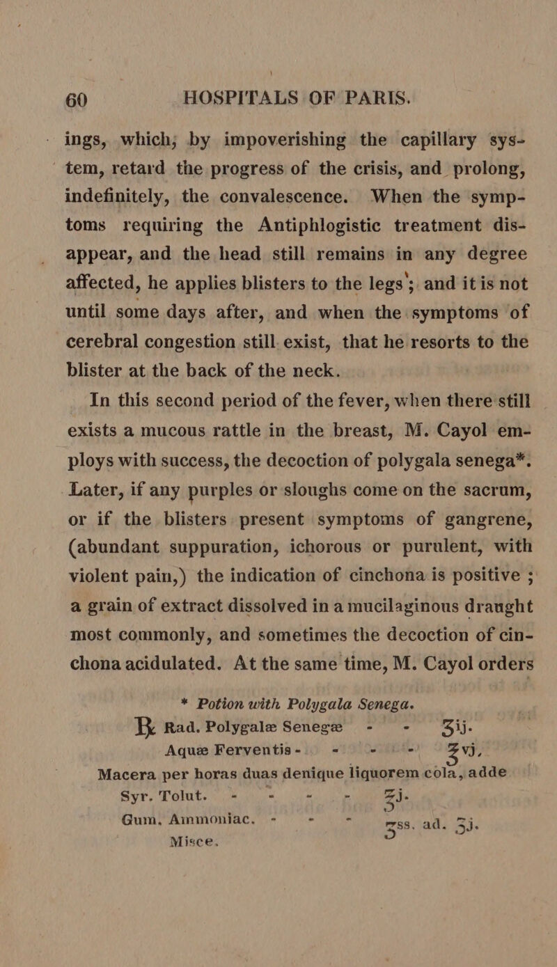 ings, which; by impoverishing the capillary sys- tem, retard the progress of the crisis, and prolong, indefinitely, the convalescence. When the symp- toms requiring the Antiphlogistic treatment dis- appear, and the head still remains in any degree affected, he applies blisters to the legs’; and itis not until some days after, and when the symptoms of cerebral congestion still. exist, that he resorts to the blister at the back of the neck. In this second period of the fever, when there still exists a mucous rattle in the breast, M. Cayol em- ploys with success, the decoction of polygala senega*. Later, if any purples or sloughs come on the sacrum, or if the blisters. present symptoms of gangrene, (abundant suppuration, ichorous or purulent, with violent pain,) the indication of cinchona is positive ; a grain of extract dissolved in a mucilaginous draught most commonly, and sometimes the decoction of cin- chona acidulated. At the same time, M. Cayol orders * Potion with Polygala Senega. ER Rad. Polygalæ Senegæ - - 5ij- Aquæ Ferventis - = - = Vj, Macera per horas duas denique liquorem cola, adde Syr. Tolut. - Le “ - 3j: Gum, Ammoniac. - - 388. al. 35. Misce.