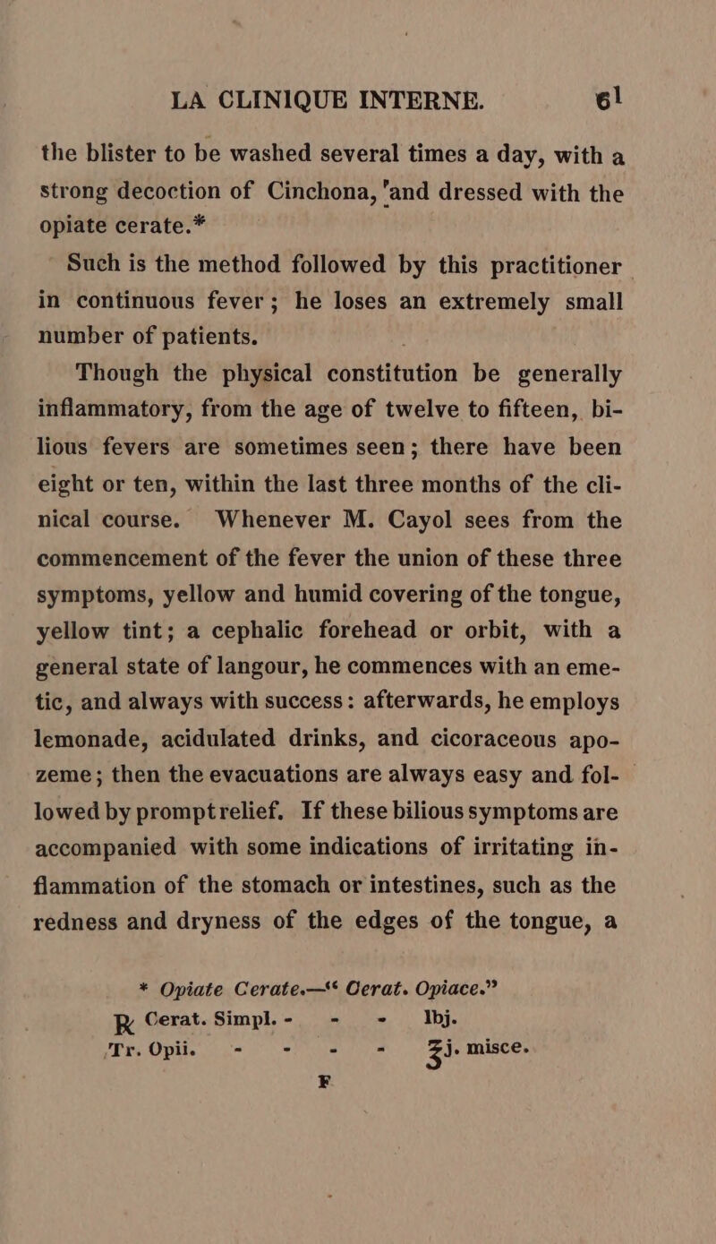 the blister to be washed several times a day, with à strong decoction of Cinchona, ‘and dressed with the opiate cerate.* Such is the method followed by this practitioner in continuous fever; he loses an extremely small number of patients. Though the physical constitution be generally inflammatory, from the age of twelve to fifteen, bi- lious fevers are sometimes seen; there have been eight or ten, within the last three months of the cli- nical course. Whenever M. Cayol sees from the commencement of the fever the union of these three symptoms, yellow and humid covering of the tongue, yellow tint; a cephalic forehead or orbit, with a general state of langour, he commences with an eme- tic, and always with success: afterwards, he employs lemonade, acidulated drinks, and cicoraceous apo- zeme ; then the evacuations are always easy and fol- lowed by promptrelief. If these bilious symptoms are accompanied with some indications of irritating in- flammation of the stomach or intestines, such as the redness and dryness of the edges of the tongue, a * Opiate Cerate.—* Cerat. Opiace.” KR Cerat.Simpl.- - - Ibj. Tr. Opii. - - - = Zi. misce. F