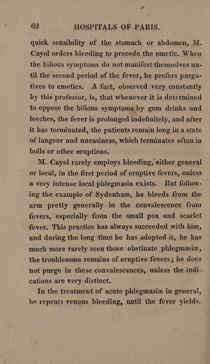 quick sensibility of the stomach or abdomen, M. Cayol orders bleeding to precede the emetic. When the bilious symptoms do not manifest themselves un- til the second period of the fever, he prefers purga- tives to emetics. A fact, observed very constantly by this professor, is, that whenever it is determined to oppose the bilious symptoms by gum drinks and leeches, the fever is prolonged indefinitely, and after it has terminated, the patients remain long in a state of langour and uneasiness, which terminates often in boils or other eruptions. M. Cayol rarely employs bleeding, either general or local, in the first period of eruptive fevers, unless a very intense local phlegmasia exists. But follow- ing the example of Sydenham, he bleeds from the arm pretty generally in the convalescence from fevers, especially from the small pox and scarlet fever. This practice has always succeeded with him, and during the long time he has adopted it, he has much more rarely seen those obstinate phlegmasiz, the troublesome remains of eruptive fevers; he does not purge in these convalescences, unless the indi- cations are very distinct. In the treatment of acute phlegmasiæ in general, — he repeats venous bleeding, until the fever yields.