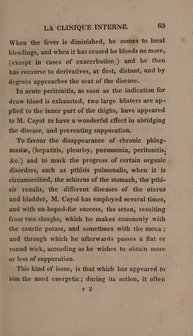 When the fever is diminished, he comes to local bleedings, and when it has ceased he bleeds no more, (except in cases of exacerbation,) and he then has recourse to derivatives, at first, distant, and by degrees approaches the seat of the disease. In acute peritonitis, as soon as the indication for draw blood is exhausted, two large blisters are ap- plied to the inner part of the thighs, have appeared to M. Cayol to have a wonderful effect in abridging the disease, and preventing suppuration. To favour the disappearance of chronic phleg- masiæ, (hepatitis, pleurisy, pneumonia, peritonitis, &amp;c.) and to mark the progress of certain organic disorders, such as pthisis pulmonalis, when it is circumscribed, the schirrus of the stomach, the pthi- sis renalis, the different diseases of the uterus and bladder, M. Cayol has employed several times, and with un-hoped-for success, the seton, resulting from two sloughs, which he makes commonly with the caustic potass, and sometimes with the moxa ; and through which he afterwards passes a flat or round wick, according as he wishes to obtain more or less of suppuration. This kind of issue, is that which has appeared to him the most energetic; during its action, it often F 2