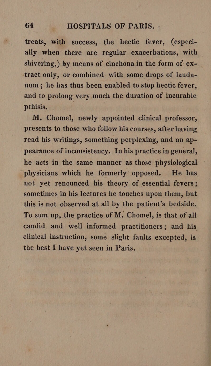 treats, with success, the hectic fever, (especi- ally when there are regular exacerbations, with shivering,) by means of cinchona in the form of ex- _ ‘tract only, or combined with some drops of lauda- num; he has thus been enabled to stop hectic fever, and to prolong very much the duration of incurable pthisis. M. Chomel, newly appointed clinical professor, presents to those who follow his courses, after having read his writings, something perplexing, and an ap- pearance of inconsistency. In his practice in general, he acts in the same manner as those physiological physicians which he formerly opposed. He has not yet renounced his theory of essential fevers; sometimes in his lectures he touches upon them, but this is not observed at all by the patient’s bedside. To sum up, the practice of M. Chomel, is that of all candid and well informed practitioners; and his clinical instruction, some slight faults excepted, is the best I have yet seen in Paris.