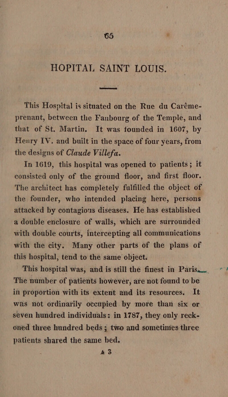 HOPITAL SAINT LOUIS. This Hospital is situated on the Rue du Caréme- prenant, between the Faubourg of the Temple, and that of St. Martin. It was founded in 1607, by Henry IV. and built in the space of four years, from the designs of Claude Villefa. In 1619, this hospital was opened to patients ; it consisted only of the ground floor, and first floor. The architect has completely fulfilled the object of the founder, who intended placing here, persons attacked by contagious diseases. He has established a double enclosure of walls, which are surrounded with double courts, intercepting all communications with the city. Many other parts of the plans of this hospital, tend to the same object. This hospital was, and is still the finest in Paris, 4 The number of patients however, are not found to be in proportion with its extent and its resources. It was not ordinarily occupied by more than six or seven hundred individuals : in 1787, they only reck- oned three hundred beds ; two and sometimes three patients shared the same bed. A 3