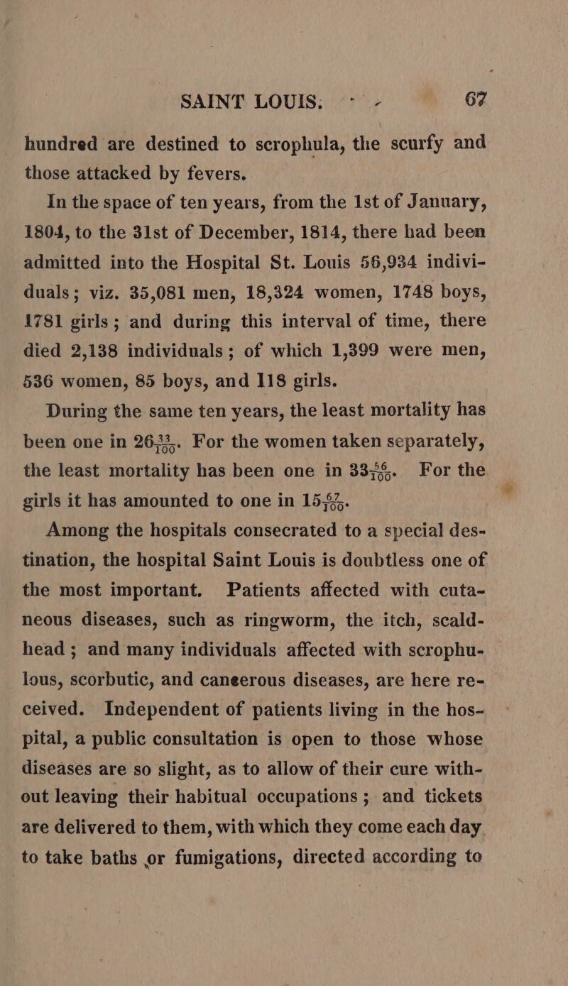 hundred are destined to scrophula, the scurfy and those attacked by fevers. In the space of ten years, from the Ist of January, 1804, to the 31st of December, 1814, there had been admitted into the Hospital St. Louis 56,934 indivi- duals; viz. 35,081 men, 18,324 women, 1748 boys, 1781 girls ; and during this interval of time, there died 2,138 individuals ; of which 1,399 were men, 536 women, 85 boys, and 118 girls. During the same ten years, the least mortality has been one in 2633. For the women taken separately, the least mortality has been one in 3375. For the girls it has amounted to one in 157. Among the hospitals consecrated to a special des- tination, the hospital Saint Louis is doubtless one of the most important. Patients affected with cuta- neous diseases, such as ringworm, the itch, scald- head ; and many individuals affected with scrophu- lous, scorbutic, and caneerous diseases, are here re- ceived. Independent of patients living in the hos- pital, a public consultation is open to those whose diseases are so slight, as to allow of their cure with- out leaving their habitual occupations ; and tickets are delivered to them, with which they come each day to take baths or fumigations, directed according to