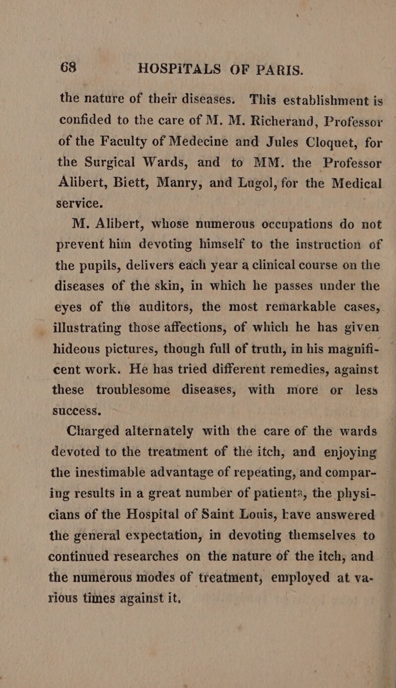 the nature of their diseases, This establishment is confided to the care of M. M. Richerand, Professor of the Faculty of Medecine and Jules Cloquet, for the Surgical Wards, and to MM. the Professor Alibert, Biett, Manry, and Lugol, for the Medical service. M. Alibert, whose numerous occupations do not prevent him devoting himself to the instruction of the pupils, delivers each year a clinical course on the diseases of the skin, in which he passes under the eyes of the auditors, the most remarkable cases, illustrating those affections, of which he has given hideous pictures, though full of truth, in his magnifi- cent work. He has tried different remedies, against these troublesome diseases, with more or less success. Charged alternately with the care of the wards devoted to the treatment of the itch, and enjoying the inestimable advantage of repeating, and compar- ing results in a great number of patients, the physi- cians of the Hospital of Saint Louis, ave answered the general expectation, in devoting themselves to continued researches on the nature of the itch, and the numerous modes of treatment, employed at va- rious times against it.