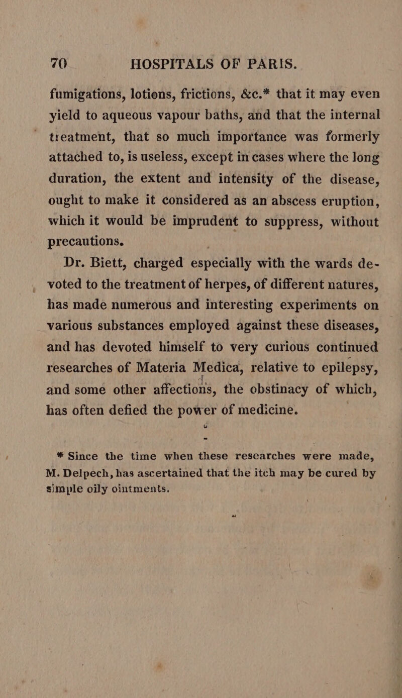 fumigations, lotions, frictions, &amp;c.* that it may even yield to aqueous vapour baths, and that the internal treatment, that so much importance was formerly attached to, is useless, except in cases where the long duration, the extent and intensity of the disease, ought to make it considered as an abscess eruption, which it would be imprudent to suppress, without precautions. Dr. Biett, charged especially with the wards de- voted to the treatment of herpes, of different natures, has made numerous and interesting experiments on various substances employed against these diseases, and has devoted himself to very curious continued researches of Materia Medica, relative to epilepsy, and some other affections, the obstinacy of which, has often defied the power of medicine. LB # Since the time when these researches were made, M. Delpech, has ascertained that the itch may be cured by simple oily ointments.