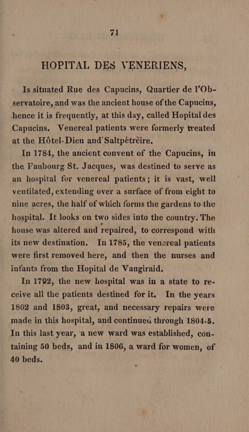 HOPITAL DES VENERIENS, Is situated Rue des Capucins, Quartier de l’Ob- servatoire, and was the ancient house of the Capucins, hence it is frequently, at this day, called Hopital des Capucins. Venereal patients were formerly treated at the Hôtel-Dieu and Saltpétrèire. In 1784, the ancient convent of the Capucins, in the Faubourg St. Jacques, was destined to serve as an hospital for venereal patients; it is vast, well ventilated, extending over a surface of from eight to nine acres, the half of which forms the gardens to the hospital. It looks on two sides into the country. The house was altered and repaired, to correspond with its new destination. In 1785, the venereal patients were first removed here, and then the nurses and infants from the Hopital de Vaugiraid. In 1792, the new hospital was in a state to re- ceive all the patients destined for it. In the years 1802 and 1803, great, and necessary repairs were made in this hospital, and continueu through 1804-5, In this last year, a new ward was established, con- taining 50 beds, and in 1806, a ward for women, of 40 beds.
