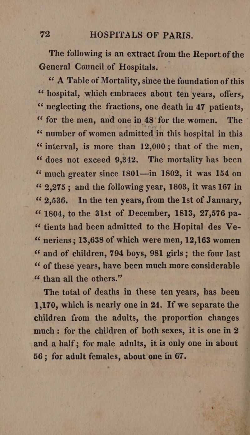 The following is an extract from the Report of the General Council of Hospitals. &lt;¢ A Table of Mortality, since the foundation of this ‘€ hospital, which embraces about ten years, offers, “ neglecting the fractions, one death in 47 patients, ‘€ for the men, and one in 48: for the women. The € number of women admitted in this hospital in this “interval, is more than 12,000; that of the men, “ does not exceed 9,342. The mortality has been ‘€ much greater since 1801—in 1802, it was 154 on 2,275 ; and the following year, 1803, it was 167 in 2536. In the ten years, from the Ist of January, € 1804, to the 31st of December, 1813, 27,576 pa- ‘€ tients had been admitted to the Hopital des Ve- “ neriens; 13,638 of which were men, 12,163 women € and of children, 794 boys, 981 girls; the four last ‘€ of these years, have been much more considerable ‘€ than all the others.” The total of deaths in these ten years, has been 1,170, which is nearly one in 24. If we separate the children from the adults, the proportion changes much; for the children of both sexes, it is one in 2 and a half; for male adults, it is only one in about 56; for adult females, about one in 67. ” | sag