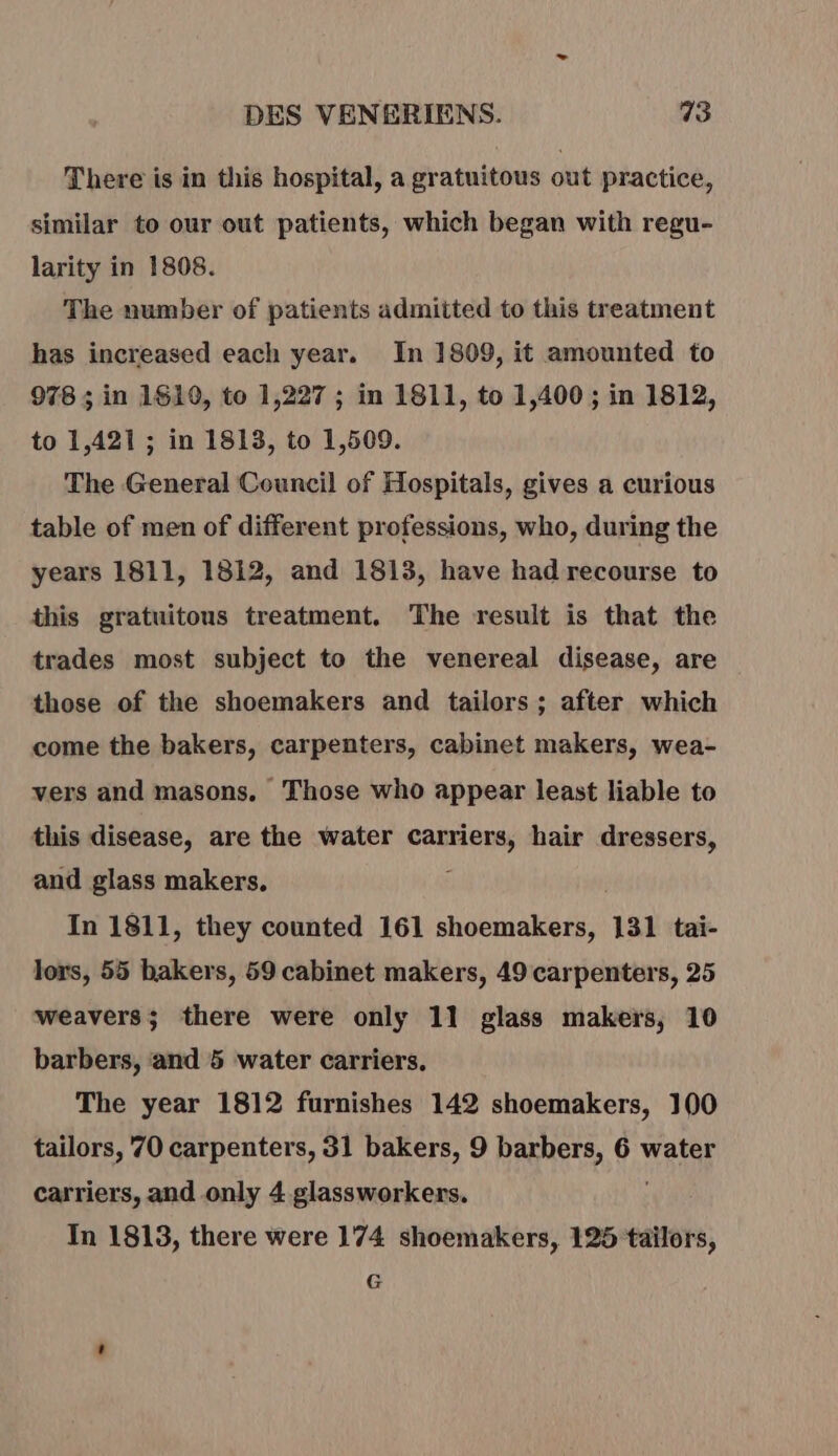 There is in this hospital, a gratuitous out practice, similar to our out patients, which began with regu- larity in 1808. The number of patients admitted to this treatment has increased each year. In 1809, it amounted to 978 ; in 1619, to 1,227 ; in 1811, to 1,400; in 1812, to 1,421 ; in 1813, to 1,509. The General Council of Hospitals, gives a curious table of men of different professions, who, during the years 1811, 1812, and 1813, have had recourse to this gratuitous treatment, The result is that the trades most subject to the venereal disease, are those of the shoemakers and tailors; after which come the bakers, carpenters, cabinet makers, wea- vers and masons, Those who appear least liable to this disease, are the water se hair dressers, and glass makers, In 1811, they counted 161 shoemakers, 131 tai- lors, 55 bakers, 59 cabinet makers, 49 carpenters, 25 weavers; there were only 11 glass makers, 10 barbers, ‘and 5 water carriers, The year 1812 furnishes 142 shoemakers, 100 tailors, 70 carpenters, 31 bakers, 9 barbers, 6 water carriers, and only 4 glassworkers. In 1813, there were 174 shoemakers, 125 tailors, G
