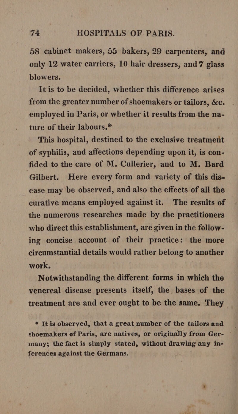 58 cabinet makers, 55 bakers, 29 carpenters, and only 12 water carriers, 10 hair dressers, and 7 glass blowers. It is to be decided, whether this difference arises from the greater number of shoemakers or tailors, &amp;c. employed in Paris, or whether it results from the na- ture of their labours.* This hospital, destined to the exclusive treatment of syphilis, and affections depending upon it, is con- fided to the care of M. Cullerier, and to M. Bard Gilbert. Here every form and variety of this dis- ease may be observed, and also the effects of all the curative means employed against it. The results of the numerous researches made by the practitioners who direct this establishment, are given in the follow- ing concise account of their practice: the more circumstantial details would rather belong to another work. Notwithstanding the different forms in which the venereal disease presents itself, the bases of the treatment are and ever ought to be the same. They * It is observed, that a great number of the tailors and shoemakers of Paris, are natives, or originally from Ger- many; the fact is simply stated, without drawing any in- ferences against the Germans.