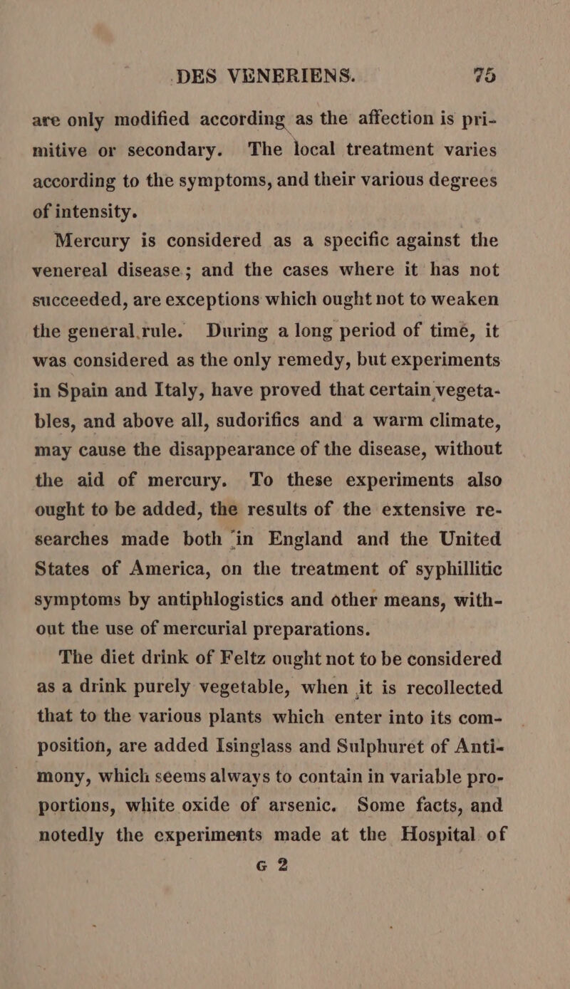 are only modified according as the affection is pri- mitive or secondary. The local treatment varies according to the symptoms, and their various degrees of intensity. Mercury is considered as a specific against the venereal disease; and the cases where it has not succeeded, are exceptions which ought not to weaken the general.rule. During a long period of time, it was considered as the only remedy, but experiments in Spain and Italy, have proved that certain vegeta- bles, and above all, sudorifics and a warm climate, may cause the disappearance of the disease, without the aid of mercury. To these experiments also ought to be added, the results of the extensive re- searches made both ‘in England and the United States of America, on the treatment of syphillitic symptoms by antiphlogistics and other means, with- out the use of mercurial preparations. The diet drink of Feltz ought not to be considered as a drink purely vegetable, when it is recollected that to the various plants which enter into its com- position, are added Isinglass and Sulphuret of Anti- mony, which seems always to contain in variable pro- portions, white oxide of arsenic. Some facts, and notedly the experiments made at the Hospital of G 2