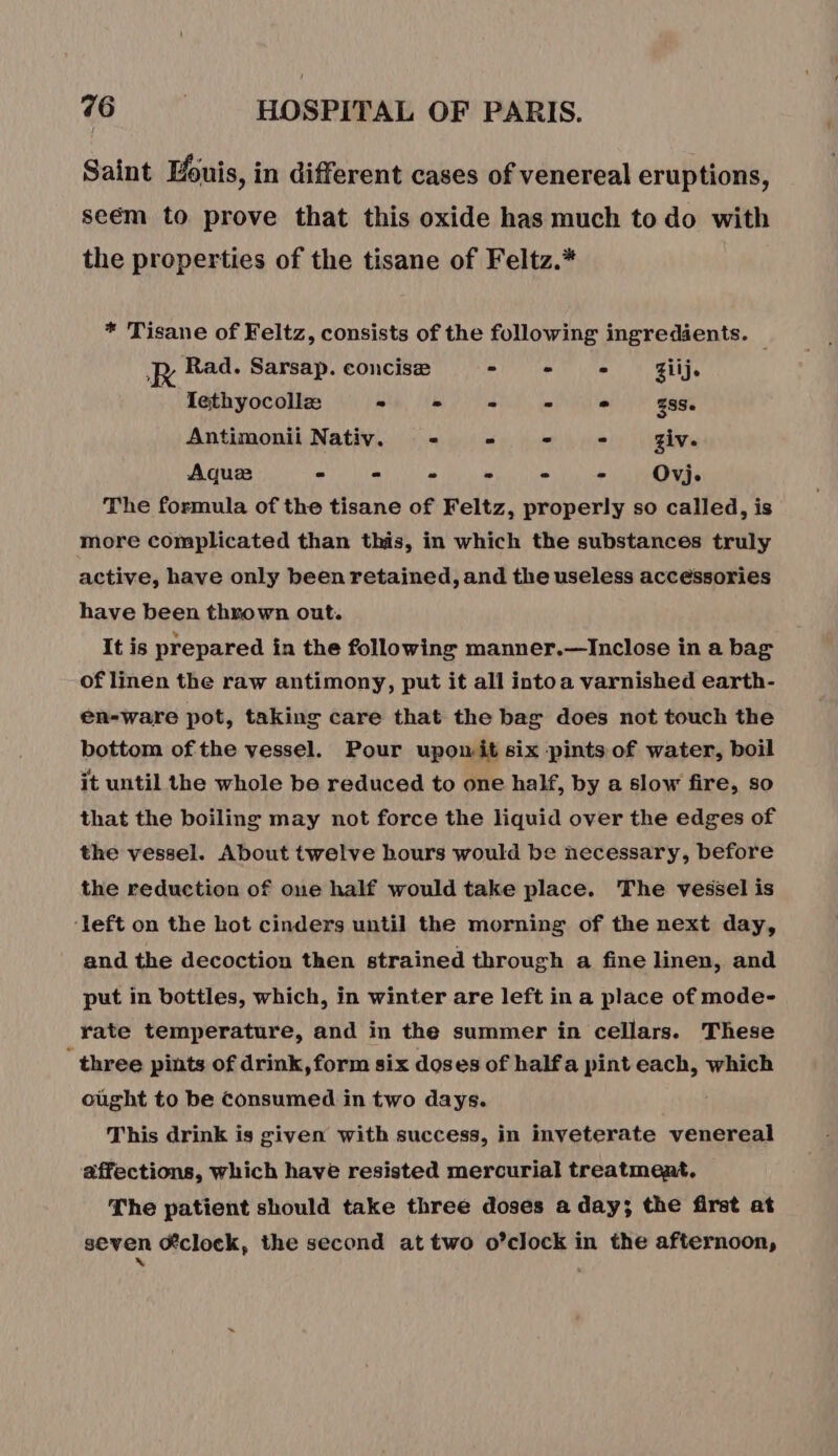 Saint Luis, in different cases of venereal eruptions, seëém to prove that this oxide has much to do with the properties of the tisane of Feltz.* * Tisane of Feltz, consists of the following ingredients. R Rad. Sarsap. concisæ MANN AL ONAN Taf | Iethyocollæ = - - - . 338. Antimonii Nativ. = = = - - giv. Aquæ = - - - - - Ovj. The formula of the tisane of Feltz, properly so called, is more complicated than this, in which the substances truly active, have only been retained, and the useless accessories have been thrown out. It is prepared in the following manner.—Inclose in a bag of linen the raw antimony, put it all intoa varnished earth- en-ware pot, taking care that the bag does not touch the bottom of the vessel. Pour upomit six pints of water, boil it until the whole be reduced to one half, by a slow fire, so that the boiling may not force the liquid over the edges of the vessel. About twelve hours would be necessary, before the reduction of one half would take place. The vessel is ‘left on the hot cinders until the morning of the next day, and the decoction then strained through a fine linen, and put in bottles, which, in winter are left ina place of mode- rate temperature, and in the summer in cellars. These three pints of drink, form six doses of halfa pint each, which ought to be Consumed in two days. This drink is given with success, in inveterate venereal affections, which have resisted mercurial treatment, The patient should take three doses a day; the first at seven @clock, the second at two o’clock in the afternoon,