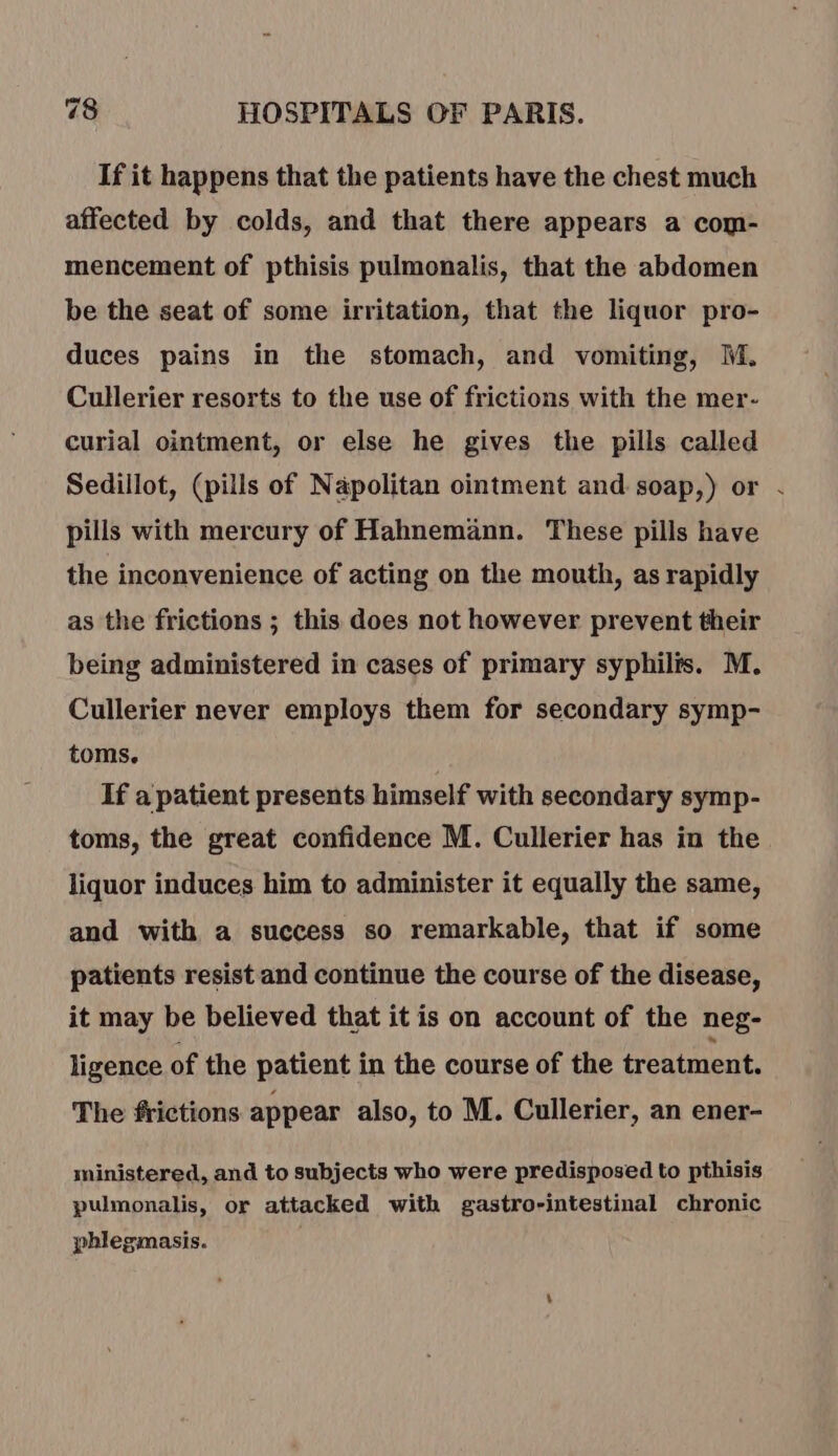 If it happens that the patients have the chest much affected by colds, and that there appears a com- mencement of pthisis pulmonalis, that the abdomen be the seat of some irritation, that the liquor pro- duces pains in the stomach, and vomiting, M. Cullerier resorts to the use of frictions with the mer- curial ointment, or else he gives the pills called Sedillot, (pills of Napolitan ointment and soap,) or . pills with mercury of Hahnemann. These pills have the inconvenience of acting on the mouth, as rapidly as the frictions ; this does not however prevent their being administered in cases of primary syphilis. M. Cullerier never employs them for secondary symp- toms. If a patient presents himself with secondary symp- toms, the great confidence M. Cullerier has in the liquor induces him to administer it equally the same, and with a success so remarkable, that if some patients resist and continue the course of the disease, it may be believed that it is on account of the neg- ligence of the patient in the course of the treatment. The frictions appear also, to M. Cullerier, an ener- ministered, and to subjects who were predisposed to pthisis pulmonalis, or attacked with gastro-intestinal chronic phlegmasis.