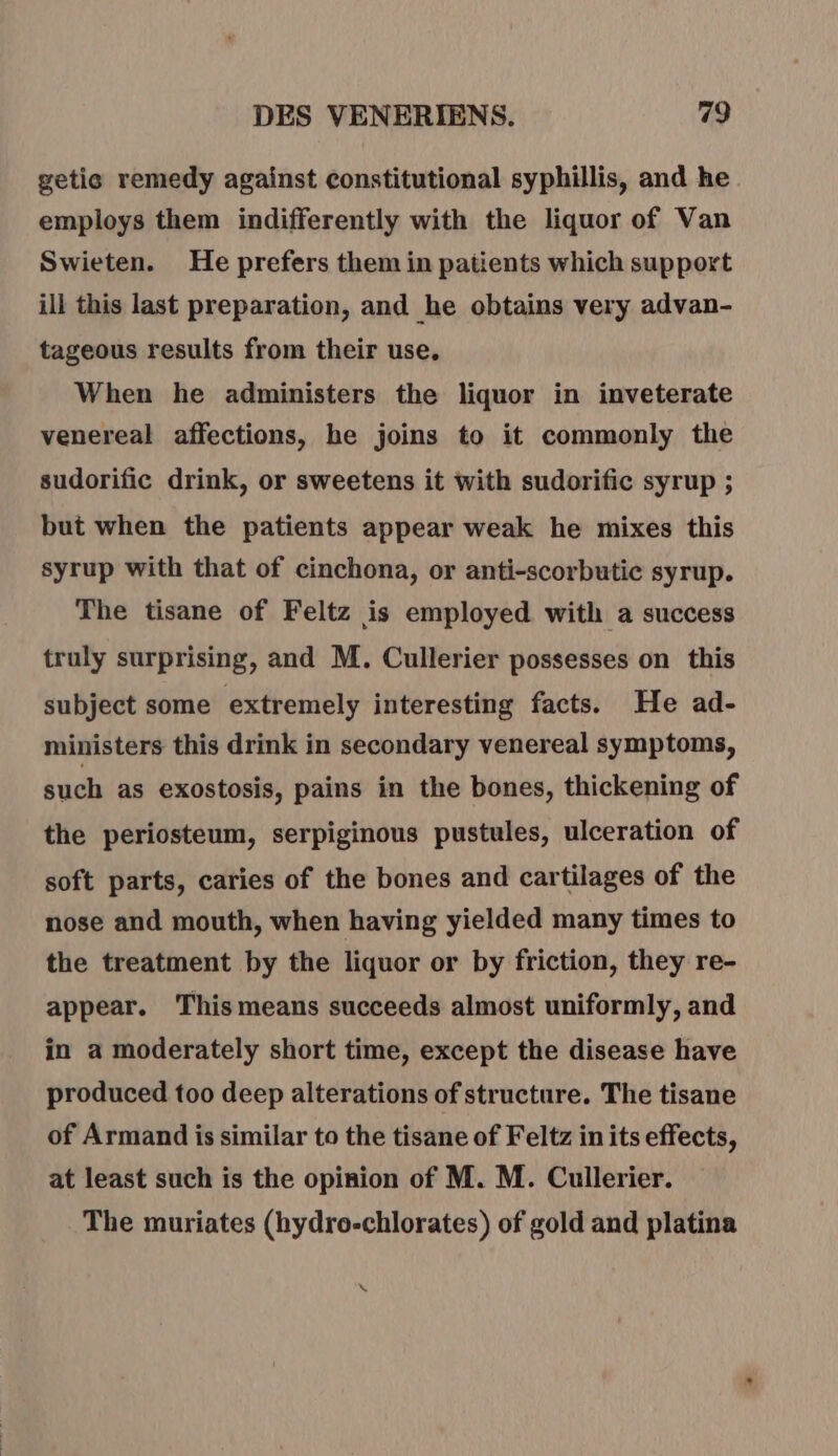 getie remedy against constitutional syphillis, and he employs them indifferently with the liquor of Van Swieten. He prefers them in patients which support ill this last preparation, and he obtains very advan- tageous results from their use. When he administers the liquor in inveterate venereal affections, he joins to it commonly the sudorific drink, or sweetens it with sudorific syrup ; but when the patients appear weak he mixes this syrup with that of cinchona, or anti-scorbutic syrup. The tisane of Feltz is employed with a success truly surprising, and M. Cullerier possesses on this subject some extremely interesting facts. He ad- ministers this drink in secondary venereal symptoms, such as exostosis, pains in the bones, thickening of the periosteum, serpiginous pustules, ulceration of soft parts, caries of the bones and cartilages of the nose and mouth, when having yielded many times to the treatment by the liquor or by friction, they re- appear. This means succeeds almost uniformly, and in a moderately short time, except the disease have produced too deep alterations of structure. The tisane of Armand is similar to the tisane of Feltz in its effects, at least such is the opinion of M. M. Cullerier. The muriates (hydro-chlorates) of gold and platina \