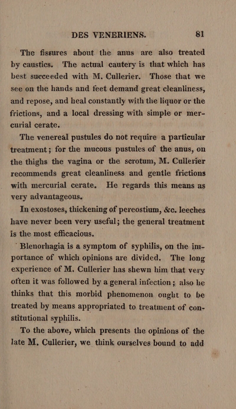 The fissures about the anus are also treated by caustics. ‘The actual cautery is that which has best succeeded with M. Cullerier. Those that we see on the hands and feet demand great cleanliness, and repose, and heal constantly with the liquor or the frictions, and a local dressing with simple or mer- curial cerate. The venereal pustules do not require a particular treatment; for the mucous pustules of the anus, on the thighs the vagina or the scrotum, M. Cullerier recommends great cleanliness and gentle frictions with mercurial cerate. He regards this means as very advantageous. In exostoses, thickening of pereostium, &amp;c. leeches have never been very useful; the general treatment is the most efficacious. _ ‘ Blenorhagia is a symptom of syphilis, on the im- portance of which opinions are divided. The long experience of M. Cullerier has shewn him that very often it was followed by a general infection; also he thinks that this morbid phenomenon ought to be treated by means appropriated to treatment of con- stitutional syphilis. | To the above, which presents the opinions of the late M, Cullerier, we think ourselves bound to add