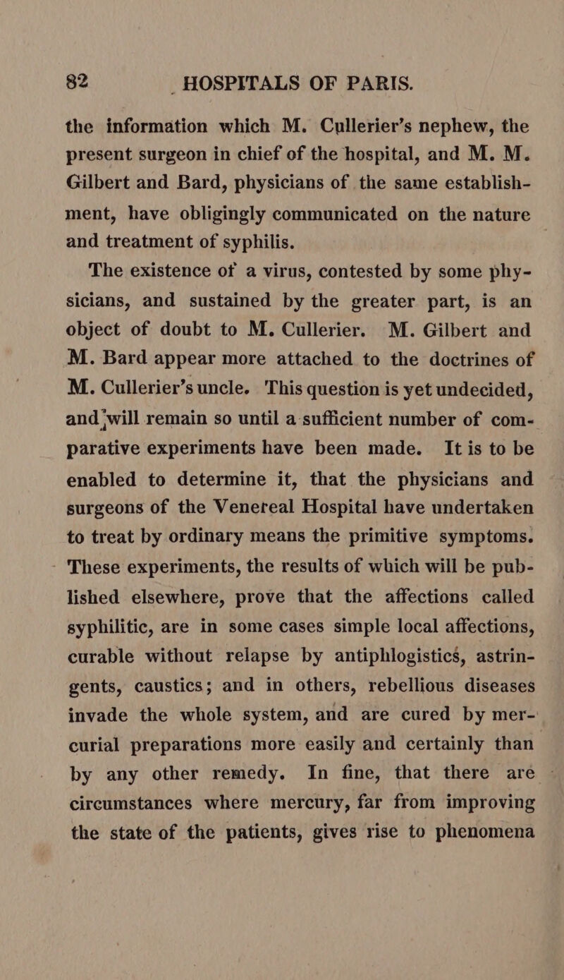 the information which M. Cullerier’s nephew, the present surgeon in chief of the hospital, and M. M. Gilbert and Bard, physicians of the same establish- ment, have obligingly communicated on the nature and treatment of syphilis. The existence of a virus, contested by some phy- sicians, and sustained by the greater part, is an object of doubt to M. Cullerier. M. Gilbert and M. Bard appear more attached to the doctrines of M. Cullerier’s uncle. This question is yet undecided, and will remain so until a sufficient number of com- parative experiments have been made. It is to be enabled to determine it, that the physicians and surgeons of the Venereal Hospital have undertaken to treat by ordinary means the primitive symptoms. - These experiments, the results of which will be pub- lished elsewhere, prove that the affections called syphilitic, are in some cases simple local affections, curable without relapse by antiphlogistics, astrin- gents, caustics; and in others, rebellious diseases invade the whole system, and are cured by mer- curial preparations more easily and certainly than by any other remedy. In fine, that there are : circumstances where mercury, far from improving the state of the patients, gives rise to phenomena