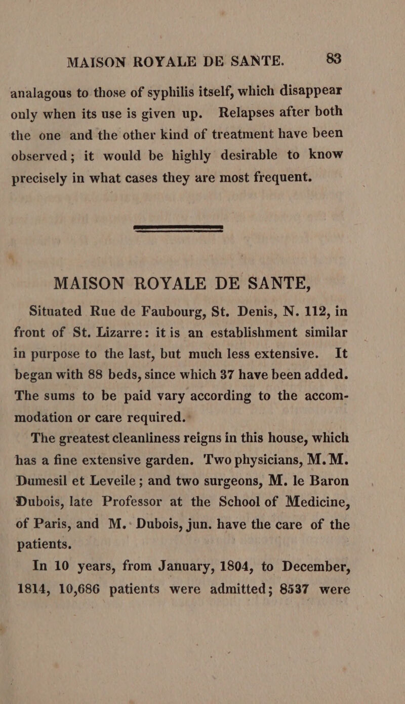 analagous to those of syphilis itself, which disappear only when its use is given up. Relapses after both the one and the other kind of treatment have been observed; it would be highly desirable to know precisely in what cases they are most frequent. MAISON ROYALE DE SANTE, Situated Rue de Faubourg, St. Denis, N. 112, in front of St. Lizarre: itis an establishment similar in purpose to the last, but much less extensive. It began with 88 beds, since which 37 have been added. The sums to be paid vary according to the accom- modation or care required. The greatest cleanliness reigns in this house, which has a fine extensive garden. Two physicians, M. M. Dumesil et Leveile ; and two surgeons, M. le Baron Dubois, late Professor at the School of Medicine, of Paris, and M.: Dubois, jun. have the care of the patients. In 10 years, from January, 1804, to December, 1814, 10,686 patients were admitted; 8537 were