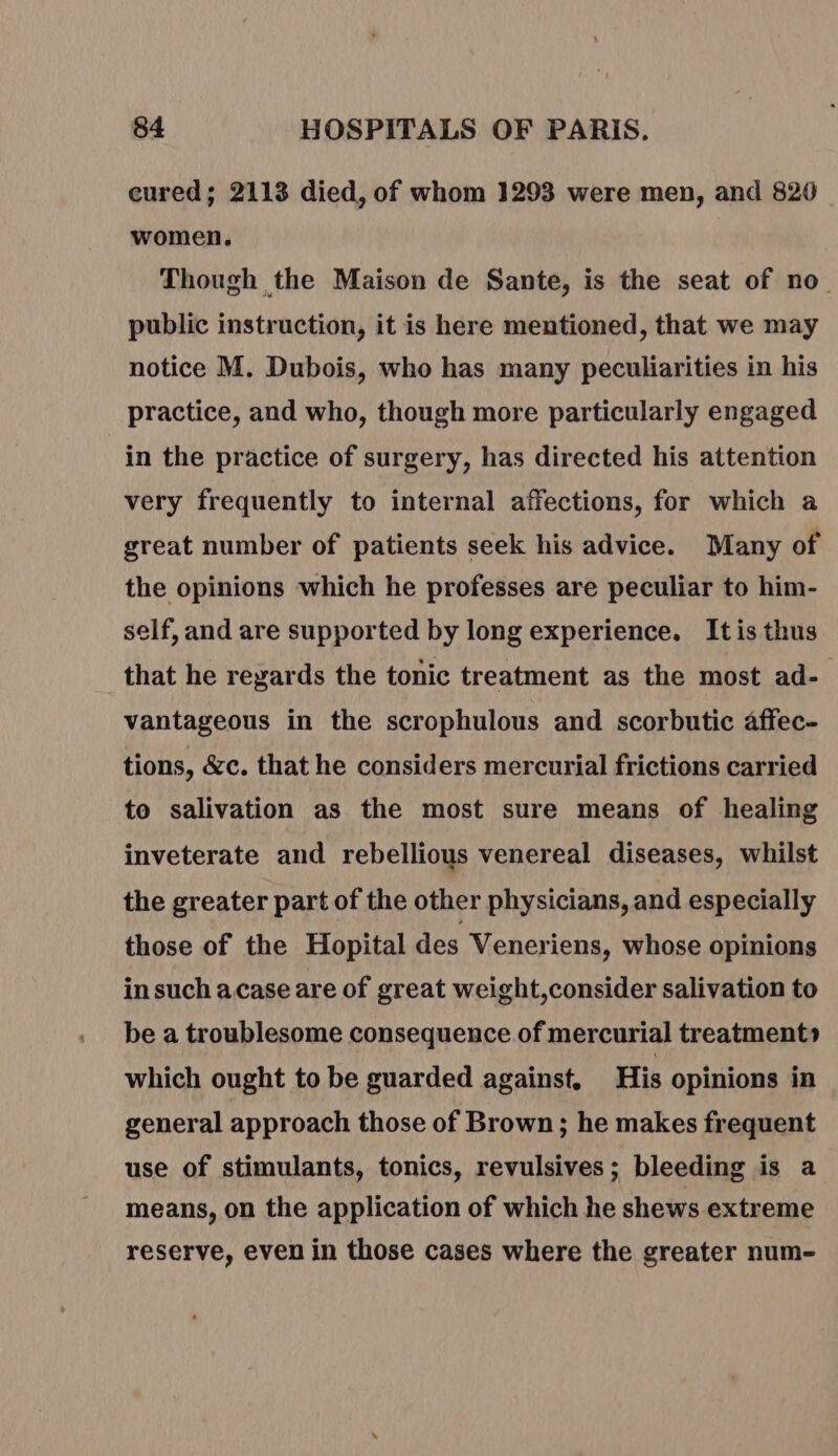 cured; 2113 died, of whom 1293 were men, and 820 women. Though the Maison de Sante, is the seat of no public instruction, it is here mentioned, that we may notice M. Dubois, who has many peculiarities in his practice, and who, though more particularly engaged in the practice of surgery, has directed his attention very frequently to internal affections, for which a great number of patients seek his advice. Many of the opinions which he professes are peculiar to him- self, and are supported by long experience. Itis thus that he regards the tonic treatment as the most ad- vantageous in the scrophulous and scorbutic affec- tions, &amp;c. that he considers mercurial frictions carried to salivation as the most sure means of healing inveterate and rebellious venereal diseases, whilst the greater part of the other physicians, and especially those of the Hopital des Veneriens, whose opinions in such acase are of great weight,consider salivation to be a troublesome consequence of mercurial treatment» which ought to be guarded against, His opinions in general approach those of Brown; he makes frequent use of stimulants, tonics, revulsives; bleeding is a means, on the application of which he shews extreme reserve, even in those cases where the greater num-