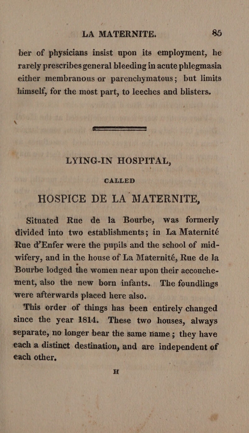 ber of physicians insist upon its employment, he rarely prescribes general bleeding in acute phlegmasia either membranous or parenchymatous; but limits himself, for the most part, to leeches and blisters. LYING-IN HOSPITAL, CALLED HOSPICE DE LA MATERNITE, Situated Rue de la Bourbe, was formerly divided into two establishments; in La Maternité Rue d’Enfer were the pupils and the school of mid- wifery, and in the house of La Maternité, Rue de Ja Bourbe lodged the women near upon their accouche- ment, also the new born infants. The foundlings were afterwards placed here also. This order of things has been entirely changed since the year 1814. These two houses, always separate, no longer bear the same name; they have each a distinct destination, and are independent of each other, H