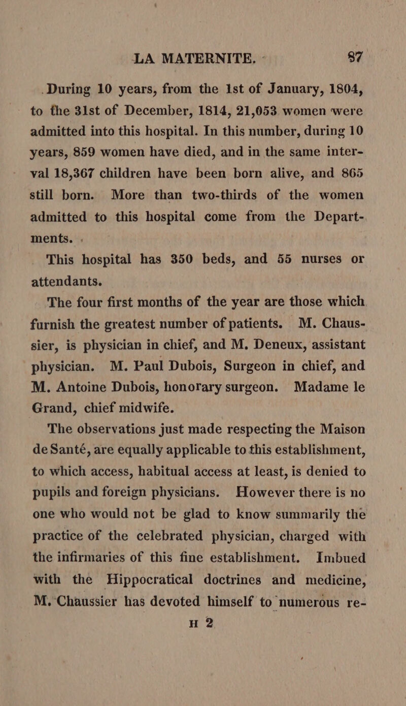 During 10 years, from the 1st of January, 1804, to the 31st of December, 1814, 21,053 women were admitted into this hospital. In this number, during 10 years, 859 women have died, and in the same inter- val 18,367 children have been born alive, and 865 still born. More than two-thirds of the women admitted to this hospital come from the Depart- ments. . This hospital has 350 beds, and 55 nurses or attendants. The four first months of the year are those which furnish the greatest number of patients. M. Chaus- sier, is physician in chief, and M, Deneux, assistant physician. M. Paul Dubois, Surgeon in chief, and M. Antoine Dubois, honorary surgeon. Madame le Grand, chief midwife. The observations just made respecting the Maison de Santé, are equally applicable to this establishment, to which access, habitual access at least, is denied to pupils and foreign physicians. However there is no one who would not be glad to know summarily the practice of the celebrated physician, charged with the infirmaries of this fine establishment. Imbued with the Hippocratical doctrines and medicine, M. Chaussier has devoted himself to numerous re- H 2