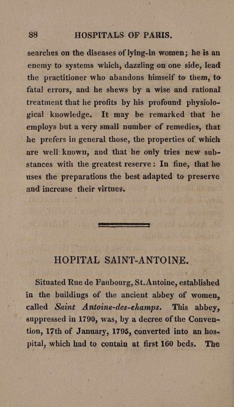 searches on the diseases of lying-in women; he is an enemy to systems which, dazzling on one side, lead the practitioner who abandons himself to them, to fatal errors, and he shews by a wise and rational treatment that he profits by his profound physiolo- gical knowledge. It may be remarked that he employs but a very small number of remedies, that he prefers in general those, the properties of which are well known, and that he only tries new sub- stances with the greatest reserve: In fine, that he uses the preparations the best adapted to preserve and increase their virtues. CS IE, = : HOPITAL SAINT-ANTOINE. Situated Rue de Faubourg, St. Antoine, established in the buildings of the ancient abbey of women, called Saint Antoine-des-champs. This abbey, suppressed in 1790, was, by a decree of the Conven- tion, 17th of January, 1795, converted into an hos- pital, which had to contain at first 160 beds. The