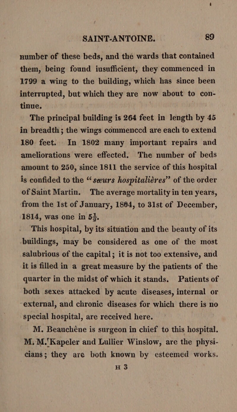 number of these beds, and the wards that contained them, being found iusufficient, they commenced in 1799 a wing to the building, which has since been interrupted, but which they are now about to con- tinue. . The principal building is 264 feet in length by 45 in breadth; the wings commenccd are each to extend 180 feet. In 1802 many important repairs and ameliorations were effected. The number of beds amount to 250, since 1811 the service of this hospital is confided to the “sœurs hospitalières”? of the order of Saint Martin. The average mortality in ten years, from the Ist of January, 1864, to 31st of December, 1814, was one in 53. ‘This hospital, by its situation and the beauty of its buildings, may be considered as one of the most salubrious of the capital; it is not too extensive, and it is filled in a great measure by the patients of the quarter in the midst of which it stands. Patients of both sexes attacked by acute diseases, internal or “external, and chronic diseases for which there is no special hospital, are received here. M. Beauchéne is surgeon in chief to this hospital. M; M.'Kapeler and Lullier Winslow, are the physi- cians; they are both known by esteemed works. H 3
