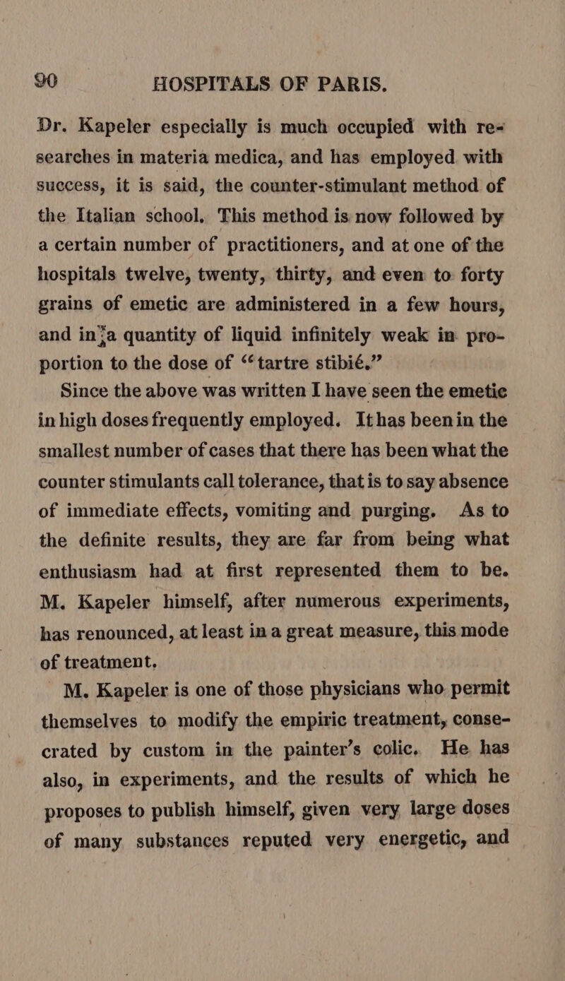 Dr. Kapeler especially is much occupied with re- searches in materia medica, and has employed. with success, it is said, the counter-stimulant method of the Italian school, This method is now followed by a certain number of practitioners, and at one of the hospitals twelve, twenty, thirty, and even to forty grains of emetic are administered in a few hours, and in'a quantity of liquid infinitely weak in pro- portion to the dose of “tartre stibié.” Since the above was written I have seen the emetic in high doses frequently employed. Ithas beenin the smallest number of cases that there has been what the counter stimulants call tolerance, that is to say absence of immediate effects, vomiting and purging. As to the definite results, they are far from being what enthusiasm had at first represented them to be. M. Kapeler himself, after numerous experiments, has renounced, at least in a great measure, this mode of treatment, M. Kapeler is one of those physicians who permit themselves to modify the empiric treatment, conse- crated by custom in the painter’s colic. He has also, in experiments, and the results of which he proposes to publish himself, given very large doses of many substances reputed very energetic, and
