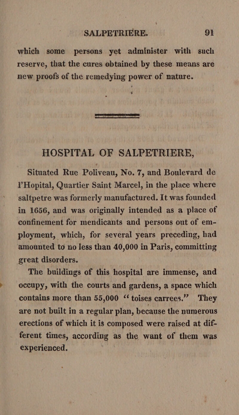 which some persons yet administer with such reserve, that the cures obtained by these means are new proofs of the remedying power of nature. 5 HOSPITAL OF SALPETRIERE, Situated Rue Poliveau, No. 7, and Boulevard de l’Hopital, Quartier Saint Marcel, in the place where saltpetre was formerly manufactured. It was founded in 1656, and was originally intended as a place of confinement for mendicants and persons out of em- ployment, which, for several years preceding, had amounted to no less than 40,000 in Paris, committing great disorders. The buildings of this hospital are immense, and occupy, with the courts and gardens, a space which contains more than 55,000 ‘‘ toises carrees.”” They are not built in a regular plan, because the numerous erections of which it is composed were raised at dif- ferent times, according as the want of them was experienced. .