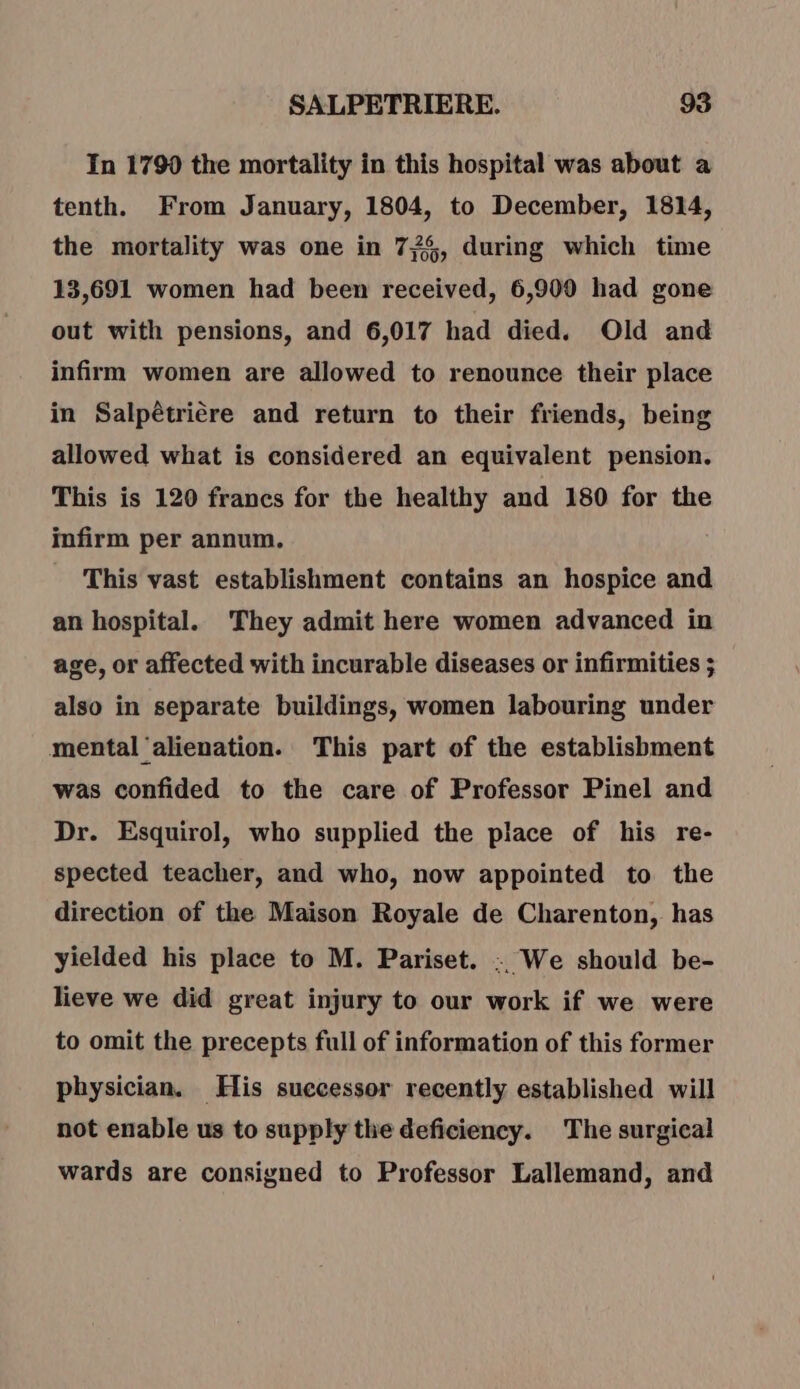 In 1790 the mortality in this hospital was about a tenth. From January, 1804, to December, 1814, the mortality was one in 775, during which time 13,691 women had been received, 6,900 had gone out with pensions, and 6,017 had died. Old and infirm women are allowed to renounce their place in Salpétriére and return to their friends, being allowed what is considered an equivalent pension. This is 120 francs for the healthy and 180 for the infirm per annum. This vast establishment contains an hospice and an hospital. They admit here women advanced in age, or affected with incurable diseases or infirmities ; also in separate buildings, women labouring under mental ‘alienation. This part of the establishment was confided to the care of Professor Pinel and Dr. Esquirol, who supplied the place of his re- spected teacher, and who, now appointed to the direction of the Maison Royale de Charenton, has yielded his place to M. Pariset. .. We should be- lieve we did great injury to our work if we were to omit the precepts full of information of this former physician. His suecessor recently established will not enable us to supply the deficiency. The surgical wards are consigned to Professor Lallemand, and