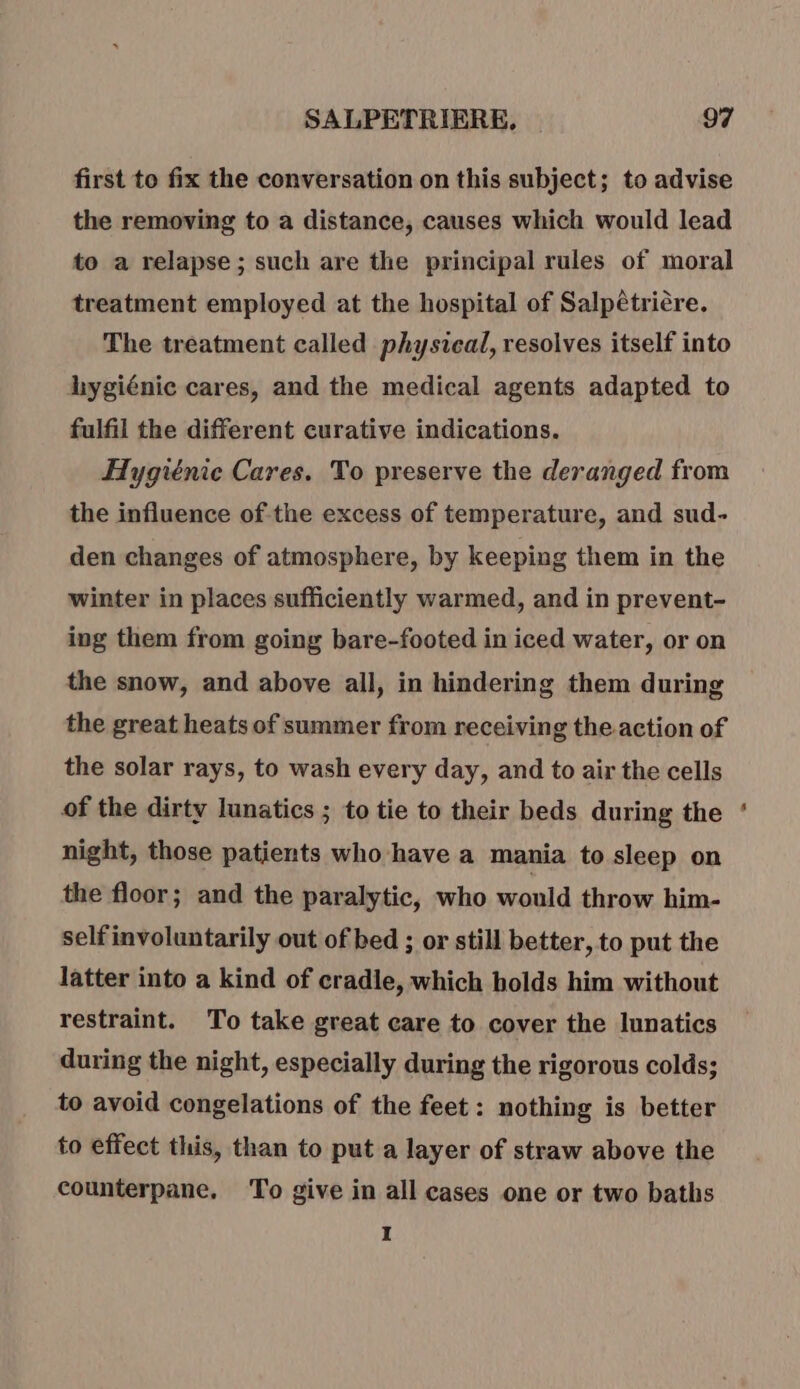 first to fix the conversation on this subject; to advise the removing to a distance, causes which would lead to a relapse; such are the principal rules of moral treatment employed at the hospital of Salpétriére. The treatment called physical, resolves itself into hygiénic cares, and the medical agents adapted to fulfil the different curative indications. Hygiénic Cares. To preserve the deranged from the influence of the excess of temperature, and sud- den changes of atmosphere, by keeping them in the winter in places sufficiently warmed, and in prevent- ing them from going bare-footed in iced water, or on the snow, and above all, in hindering them during the great heats of summer from receiving the.action of the solar rays, to wash every day, and to air the cells of the dirty lunatics ; to tie to their beds during the night, those patients who have a mania to sleep on the floor; and the paralytic, who would throw him- self involuntarily out of bed ; or still better, to put the latter into a kind of cradle, which holds him without restraint. To take great care to cover the lunatics during the night, especially during the rigorous colds; to avoid congelations of the feet: nothing is better to effect this, than to put a layer of straw above the counterpane, To give in all cases one or two baths I