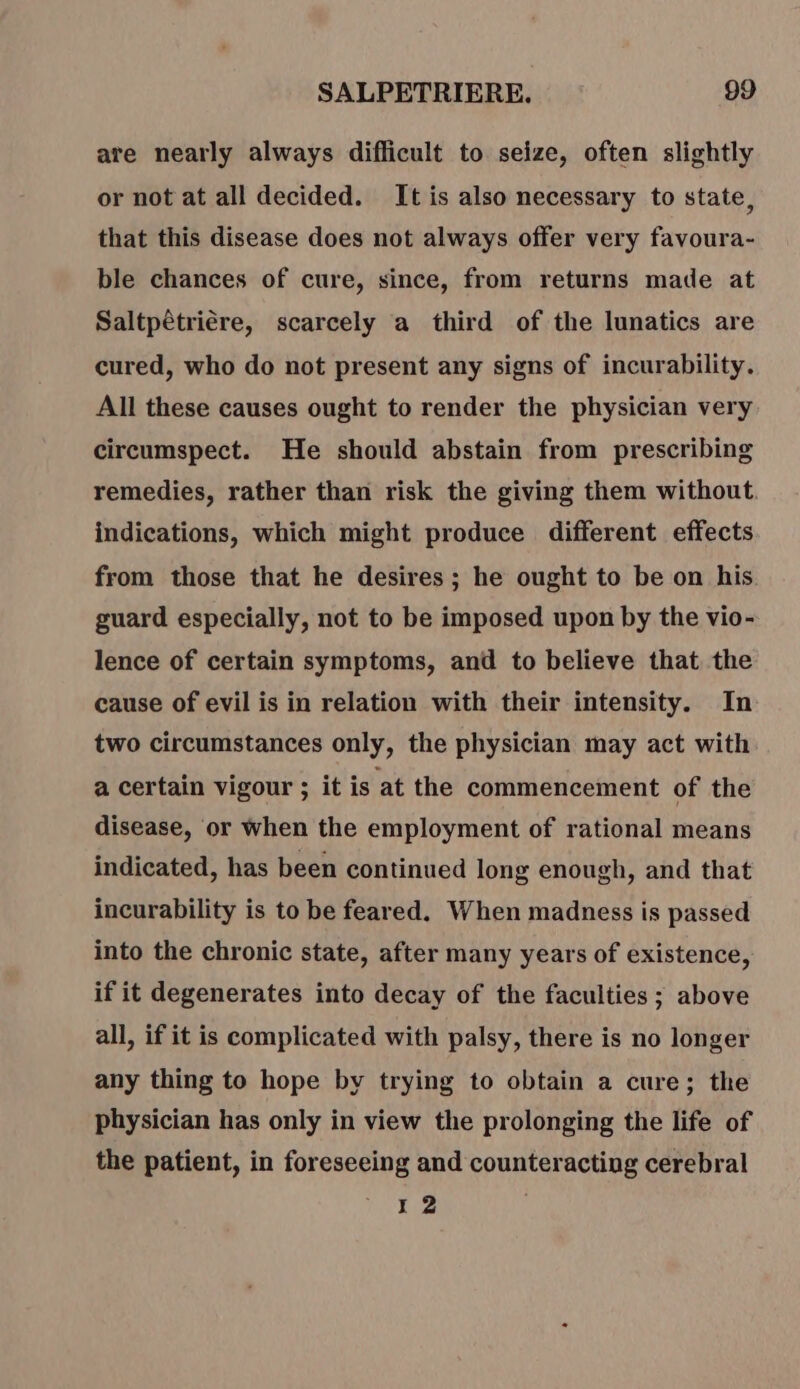 are nearly always difficult to seize, often slightly or not at all decided. It is also necessary to state, that this disease does not always offer very favoura- ble chances of cure, since, from returns made at Saltpêtrière, scarcely a third of the lunatics are cured, who do not present any signs of incurability. All these causes ought to render the physician very circumspect. He should abstain from prescribing remedies, rather than risk the giving them without. indications, which might produce different effects from those that he desires; he ought to be on his. guard especially, not to be imposed upon by the vio- lence of certain symptoms, and to believe that the cause of evil is in relation with their intensity. In two circumstances only, the physician may act with a certain vigour ; it is ‘at the commencement of the disease, or when the employment of rational means indicated, has been continued long enough, and that incurability is to be feared. When madness is passed into the chronic state, after many years of existence, if it degenerates into decay of the faculties ; above all, if it is complicated with palsy, there is no longer any thing to hope by trying to obtain a cure; the physician has only in view the prolonging the life of the patient, in foreseeing and counteracting cerebral 12 À