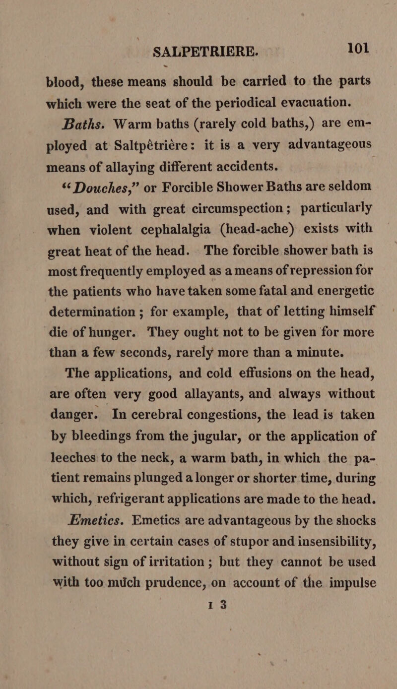 blood, these means should be carried to the parts which were the seat of the periodical evacuation. Baths. Warm baths (rarely cold baths,) are em- ployed at Saltpétriére: it is a very advantageous means of allaying different accidents. “ Douches,” or Forcible Shower Baths are seldom used, and with great circumspection ; particularly when violent cephalalgia (head-ache) exists with great heat of the head. The forcible shower bath is most frequently employed as a means of repression for the patients who have taken some fatal and energetic determination ; for example, that of letting himself die of hunger. They ought not to be given for more than a few seconds, rarely more than a minute. The applications, and cold effusions on the head, are often very good allayants, and always without danger. In cerebral congestions, the lead is taken by bleedings from the jugular, or the application of leeches to the neck, a warm bath, in which the pa- tient remains plunged a longer or shorter time, during which, refrigerant applications are made to the head. Emetics. Emetics are advantageous by the shocks they give in certain cases of stupor and insensibility, without sign of irritation ; but they cannot be used with too much prudence, on account of the impulse 13