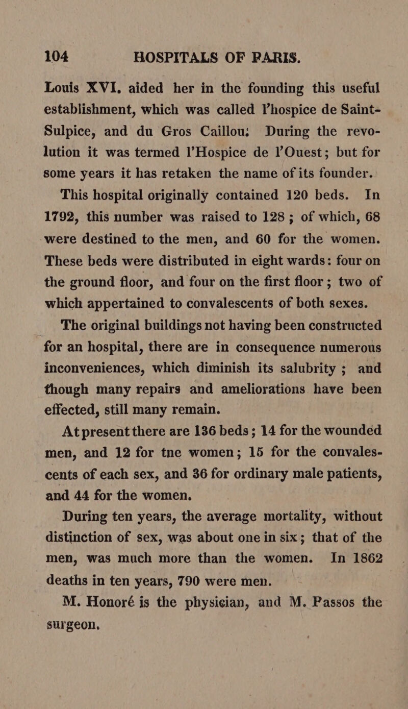 Louis XVI, aided her in the founding this useful establishment, which was called l’hospice de Saint- Sulpice, and du Gros Caillou: During the revo- lution it was termed l’Hospice de Ouest; but for some years it has retaken the name of its founder. This hospital originally contained 120 beds. In 1792, this number was raised to 128 ; of which, 68 -were destined to the men, and 60 for the women. These beds were distributed in eight wards: four on the ground floor, and four on the first floor ; two of which appertained to convalescents of both sexes. The original buildings not having been constructed for an hospital, there are in consequence numerous inconveniences, which diminish its salubrity ; and though many repairs and ameliorations have been effected, still many remain. At present there are 136 beds; 14 for the wounded men, and 12 for tne women; 15 for the convales- cents of each sex, and 36 for ordinary male patients, and 44 for the women. During ten years, the average mortality, without distinction of sex, was about one in six; that of the men, was much more than the women. In 1862 deaths in ten years, 790 were men. M. Honoré is the physician, and M. Passos the surgeon,