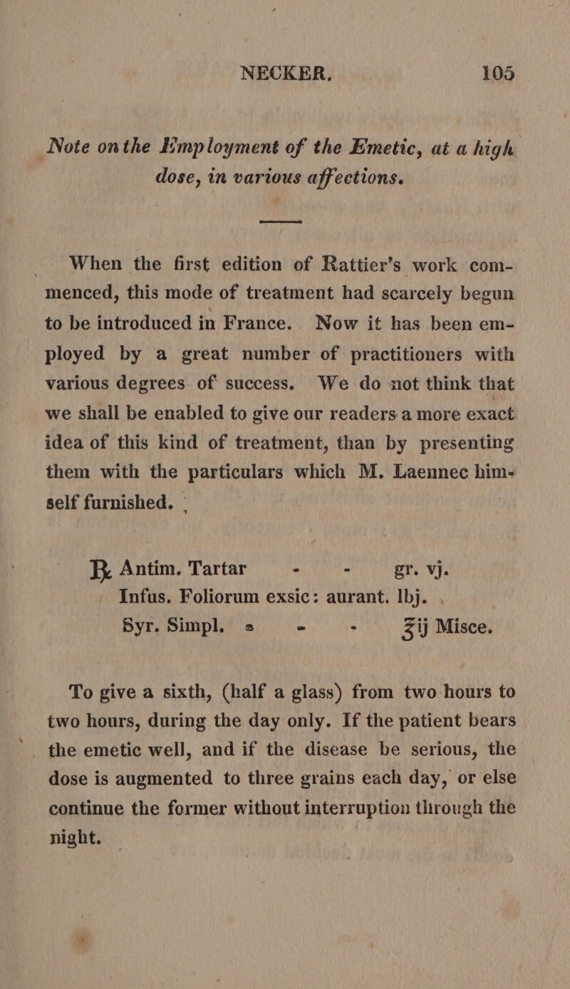 Note onthe Employment of the Emetic, at a high dose, in various affections. as When the first edition of Rattier’s work com- menced, this mode of treatment had scarcely begun to be introduced in France. Now it has been em- ployed by a great number of practitioners with various degrees of success. We do not think that we shall be enabled to give our readers a more exact idea of this kind of treatment, than by presenting them with the particulars which M. Laennec him- self furnished, : JX Antim. Tartar - - gr. vj. Infus. Foliorum exsic: aurant. Ibj. Syr. Simpl. = - - Zij Misce. To give a sixth, (half a glass) from two hours to two hours, during the day only. If the patient bears the emetic well, and if the disease be serious, the dose is augmented to three grains each day, or else continue the former without interruption tlirough the night. |