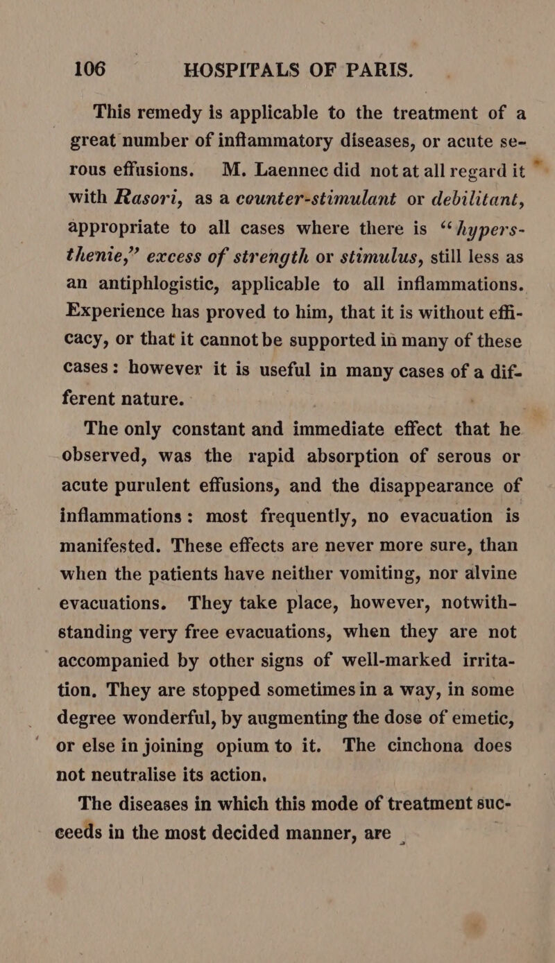 This remedy is applicable to the treatment of a great number of inflammatory diseases, or acute se- rous effusions. M. Laennec did notat all regard it with Rasori, as a counter-stimulant or debilitant, appropriate to all cases where there is “‘hypers- thenie,” excess of strength or stimulus, still less as an antiphlogistic, applicable to all inflammations. Experience has proved to him, that it is without effi- Cacy, or that it cannot be supported in many of these cases: however it is useful in many cases of a dif- ferent nature. The only constant and immediate effect that he observed, was the rapid absorption of serous or acute purulent effusions, and the disappearance of inflammations: most frequently, no evacuation is manifested. These effects are never more sure, than when the patients have neither vomiting, nor alvine evacuations. They take place, however, notwith- standing very free evacuations, when they are not accompanied by other signs of well-marked irrita- tion, They are stopped sometimes in a way, in some degree wonderful, by augmenting the dose of emetic, or else in joining opium to it. The cinchona does not neutralise its action. The diseases in which this mode of treatment suc- ceeds in the most decided manner, are —