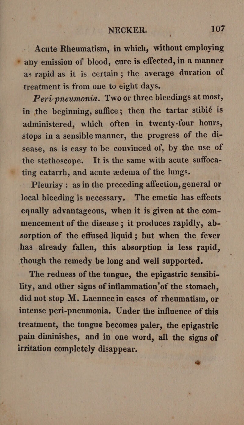 Acute Rheumatism, in which, without employing * any emission of blood, cure is effected, in a manner as rapid as it is certain; the average duration of treatment is from one to eight days. Peri-pneumonia. Two or three bleedings at most, in the beginning, sufice; then the tartar stibié is administered, which often in twenty-four hours, stops in a sensible manner, the progress of the di- sease, as is easy to be convinced of, by the use of the stethoscope. It is the same with acute suffoca- ting catarrh, and acute edema of the lungs. Pleurisy : as in the preceding affection, general or local bleeding is necessary. The emetic has effects equally advantageous, when it is given at the com- mencement of the disease ; it produces rapidly, ab- sorption of the effused liquid; but when the fever has already fallen, this absorption is less rapid, though the remedy be long and well supported. The redness of the tongue, the epigastric sensibi- lity, and other signs of inflammation’of the stomach, did not stop M. Laennecin cases of rheumatism, or intense peri-pneumonia. Under the influence of this treatment, the tongue becomes paler, the epigastric pain diminishes, and in one word, all the signs of irritation completely disappear. sé