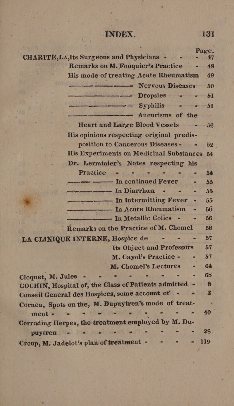 Remarks on M. Fouquier’s Practice ° His mode of treating Acute Rheumatism Nervous Diseases —————— Dropsies “ = ———————— Syphilis = = —— ——— Aneurisms of the Heart and Large Blood Vessels - His opinions respecting original predis- position to Cancerous Diseases - - His Experiments on Medicinal Substances Dr. Lerminier’s Notes respecting his Practice = - = - - = —— me In continued Feyer .. - ——————— In Diarrhea - - &gt; * —————— In Intermitting Fever - In Acute Rheumatism - —— In Metallic Colics - - Remarks on the Practice of M. Chomel LA CLINIQUE INTERNE, Hospice de - - = Its Object and Professors M. Cayol’s Practice - - M. Chomel’s Lectures - Cloquet, M. Jules - ET Sd COCHIN, Hospital of, the Class of Patients admitted - Conseil Generai des Hospices, some account of - - Cornea, Spots on the, M. Dupuytren’s mode of treat- ment - = - = - = Corroding Herpes, the treatment employed by M. Du- puytren - = à - Croup, M. Jadelot’s plan of treatment - \ 48 49 50 51 51 52 52 54