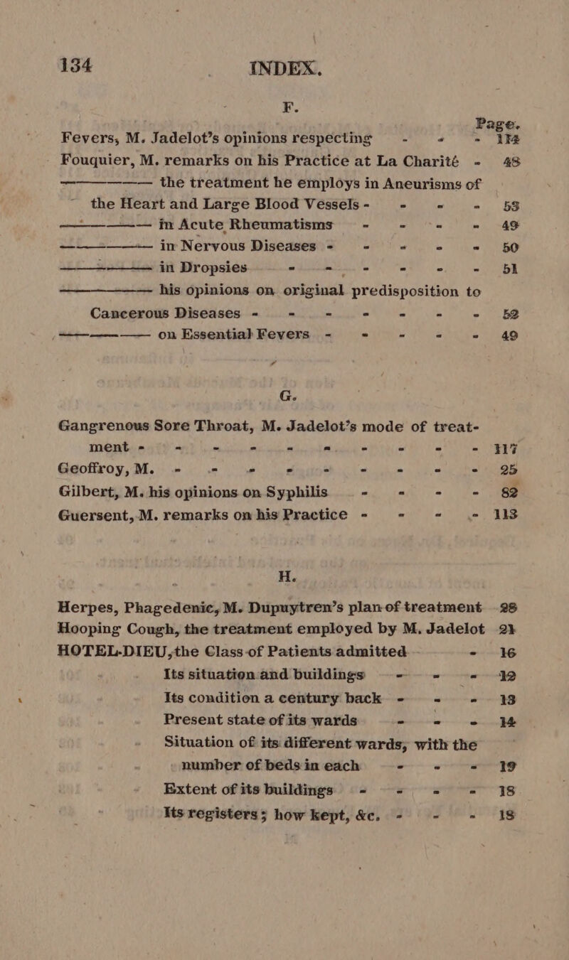F. Page, Fevers, M. Jadelot’s opinions respecting - =; - 1% Fouquier, M. remarks on his Practice at La Charité - 48 —————— the treatment he employs in Aneurisms of the Heart and Large Blood Vessels - - = - 53 ——————— m Acute Rheumatisms - = = = 446 ——-——— in Nervous Diseases - ° - ° = 50 ————-—— in Dropsies a ee &lt;&gt; | his opinions on original predisposition to Cancerous Diseases - =. - - - - - 52 = on Essential Fevers - “ - = SAG , G. Gangrenous Sore Throat, M. Jadelot’s mode of treat- ment - - - - - « - - - - HG Geoffroy, M. - «= “ - Fs : 4 iS 1108 Gilbert, M. his opinions on Syphilis - = - - 82 Guersent, M. remarks om his Practice - = - 118 H. Herpes, Phagedenic, M. Dupuytren’s plan of treatment 28 Hooping Cough, the treatment employed by M, Jadelot 2% HOTEL-DIEU,the Class of Patients admitted -- - 16 Its situation and buildings re tel Its condition a century back - - - 13 Present state of its wards RES Situation of its different wards, with the number of beds in each &gt; a ee Extent ofits buildings - =&lt; = = 18 Its registers; how kept, &amp;c. - - - 18