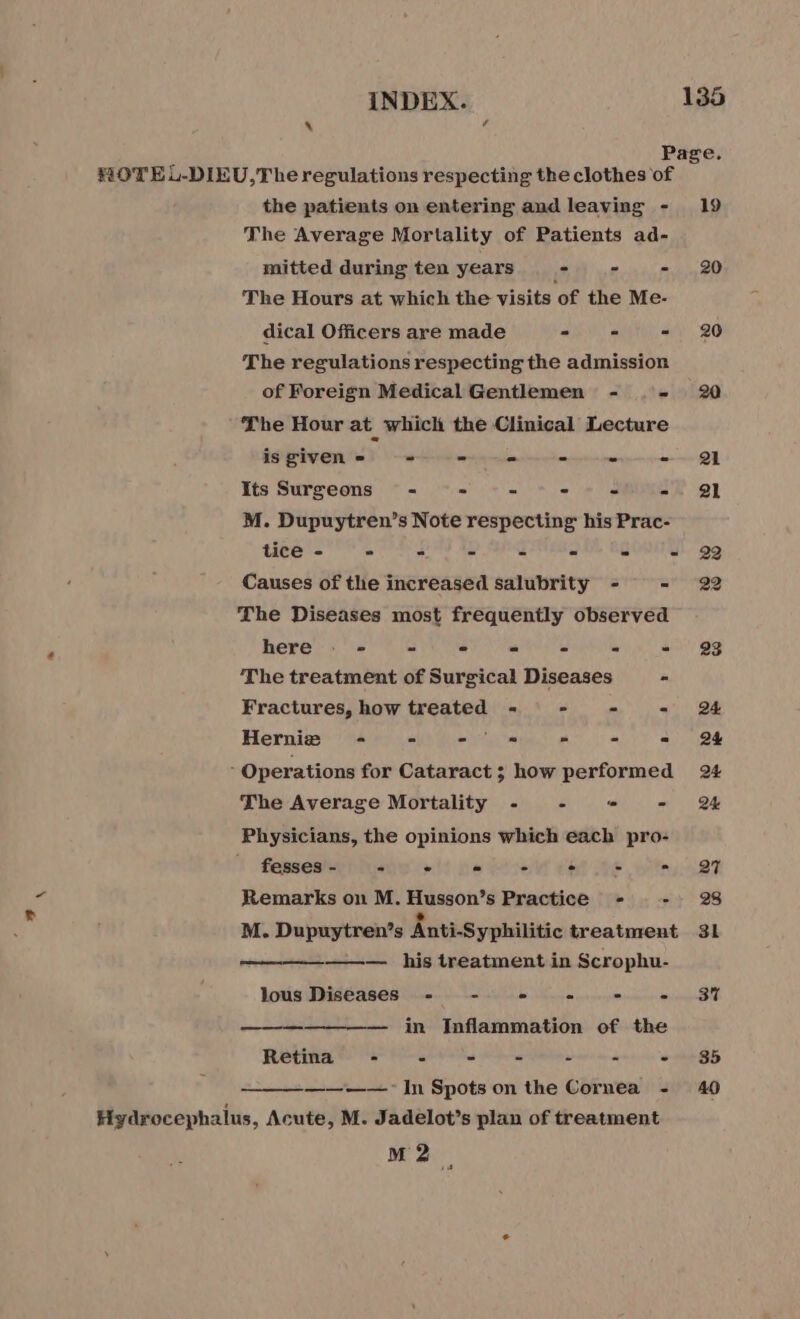 4 CA Page. HOTEL-DIEU,The regulations respecting the clothes of the patients on entering andleaving - 19 The Average Mortality of Patients ad- mitted during ten years - - mp0 BO The Hours at which the visits of the Me- dical Officers are made =. = = 20 The regulations respecting the admission of Foreign Medical Gentlemen - - 20 The Hour at_ which the Clinical Lecture is given = = - oe - - - 21 Its Surgeons - - = = - - 21 M. Dupuytren’s Note respecting his Prac- tice - - = - - - - = 22 Causes of the increased salubrity - = 22 The Diseases most frequently observed here : - - - = - = = 923 The treatment of Surgical Diseases - Fractures, how treated - = - - 24 Hernie ~- = - 8 = - = 24 5 Operations for Cataract; how performed 24 The Average Mortality - . “- - 24 Physicians, the opinions which each pro- 1 Pose le ol) ba ess Cet Ne ey 88 Remarks on M. Husson’s Practice - + 28 M. Dupuytren’s Anti-Syphilitic treatment 31 ————— his treatment in Scrophu- lous Diseases - - - - - PAU! à in Inflammation of the Retina - - = - - - ~ +85 ——~—— In Spots on the Cornea - 40 Hydrocephalus, Acute, M. Jadelot’s plan of treatment M2 4
