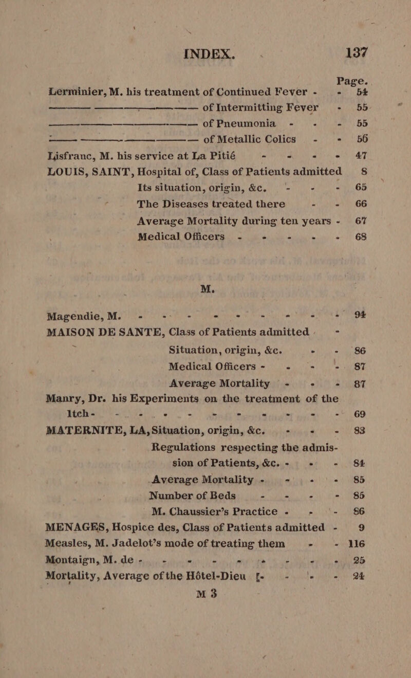 Lerminier, M. his treatment of Continued Fever - _- —— ofIntermitting Fever - — ——————————— of Pneumonia - - - — of Metallic Colics - . Lisfranc, M. his service at La Pitié = - . ° LOUIS, SAINT, Hospital of, Class of Patients admitted Its situation, origin, &amp;c. - - : The Diseases treated there PAU Average Mortality during ten years - Medical Officers - - FAN ACIER M. Magendie, M. - -- - Are - en MAISON DE SANTE, Class of Patients admitted = Situation, origin, &amp;c. PAU = Medical Officers - - - - Average Mortality - . - Manry, Dr. his Experiments on the treatment of the ltch - - - . à - - Se iis ats * 2 MATERNITE, LA, Situation, origin, &amp;c. - &lt;- - Regulations respecting the admis- sion of Patients, &amp;c. - + - Average Mortality - - : + - Number of Beds - i &gt;. = M. Chaussier’s Practice - - - MENAGES, Hospice des, Class of Patients admitted - Measles, M. Jadelot’s mode of treating them - - Montaign,M.de- - lb psig TEST Ut Sd ELEC OR Mortality, Average ofthe Hôtel-Dieu [- - ‘*- =