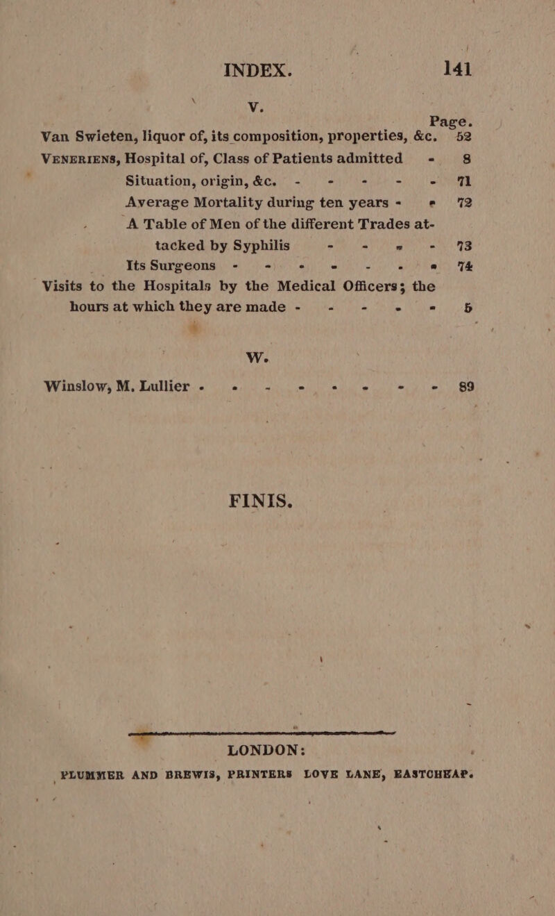 V. à Page. Van Swieten, liquor of, its composition, properties, &amp;c, 52 VENERIENS, Hospital of, Class of Patients admitted - 8 Situation, origin, &amp;C. - - - - - 71 Average Mortality during ten years - e 72 A Table of Men of the different Trades at- tacked by Syphilis - = ae eas Its Surgeons - - a e A! “Visits to the Hospitals by the Medical Officers; the hours at which they are made - - - - = 65 ‘ Ww. Winslow, M, Lullier - «+ - = «= -« oy») 8g FINIS. LONDON: PLUMMER AND BREWI3, PRINTERS LOVE LANE, EASTCHEAP.