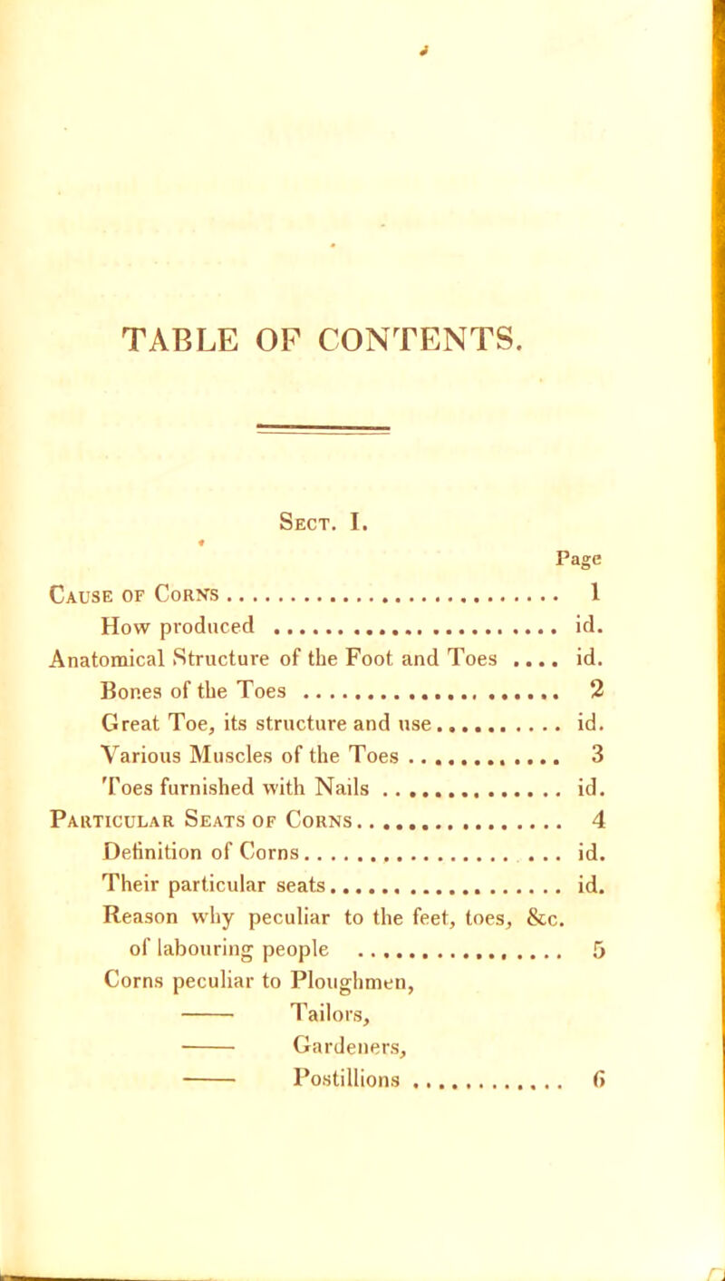 TABLE OF CONTENTS. Sect. I. Page Cause of Corn’s 1 How produced id. Anatomical Structure of the Foot and Toes .... id. Bones of the Toes 2 Great Toe, its structure and use id. Various Muscles of the Toes 3 'Foes furnished with Nails id. Particular Seats of Corns 4 Definition of Corns id. Their particular seats id. Reason why peculiar to the feet, toes, &c. of labouring people 5 Corns peculiar to Ploughmen, Tailors, Gardeners, Postillions fi